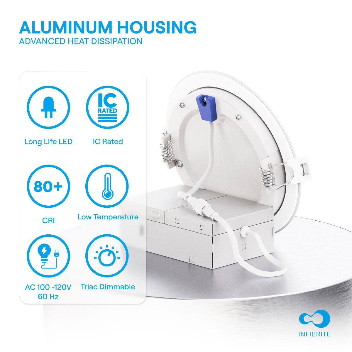ALUMINUM HOUSING  
ADVANCED HEAT DISSIPATION

- Long Life LED
- IC Rated
- 80+ CRI
- Low Temperature
- AC 100 - 120V 60 Hz
- Triac Dimmable

INFIBRITE