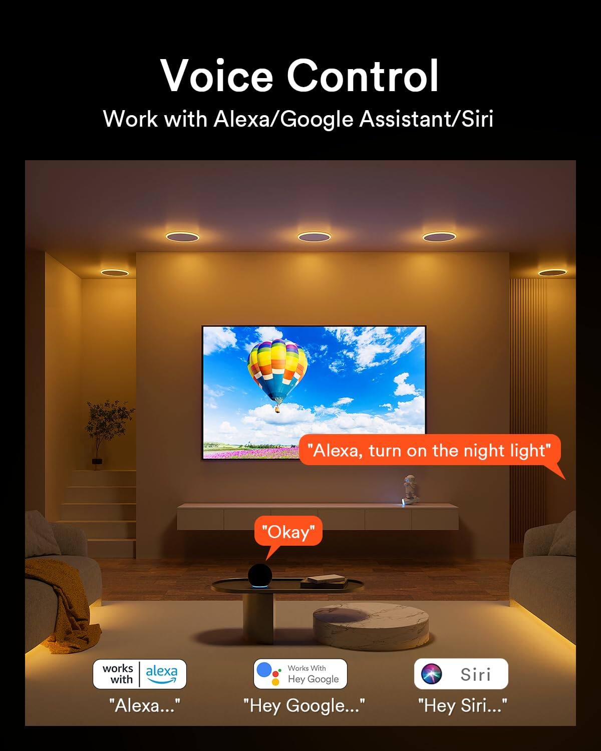 Voice Control  
Work with Alexa/Google Assistant/Siri

"Alexa, turn on the night light"  
"Okay"

works with  
"Alexa..."

Works With  
"Hey Google..."

Siri  
"Hey Siri..."