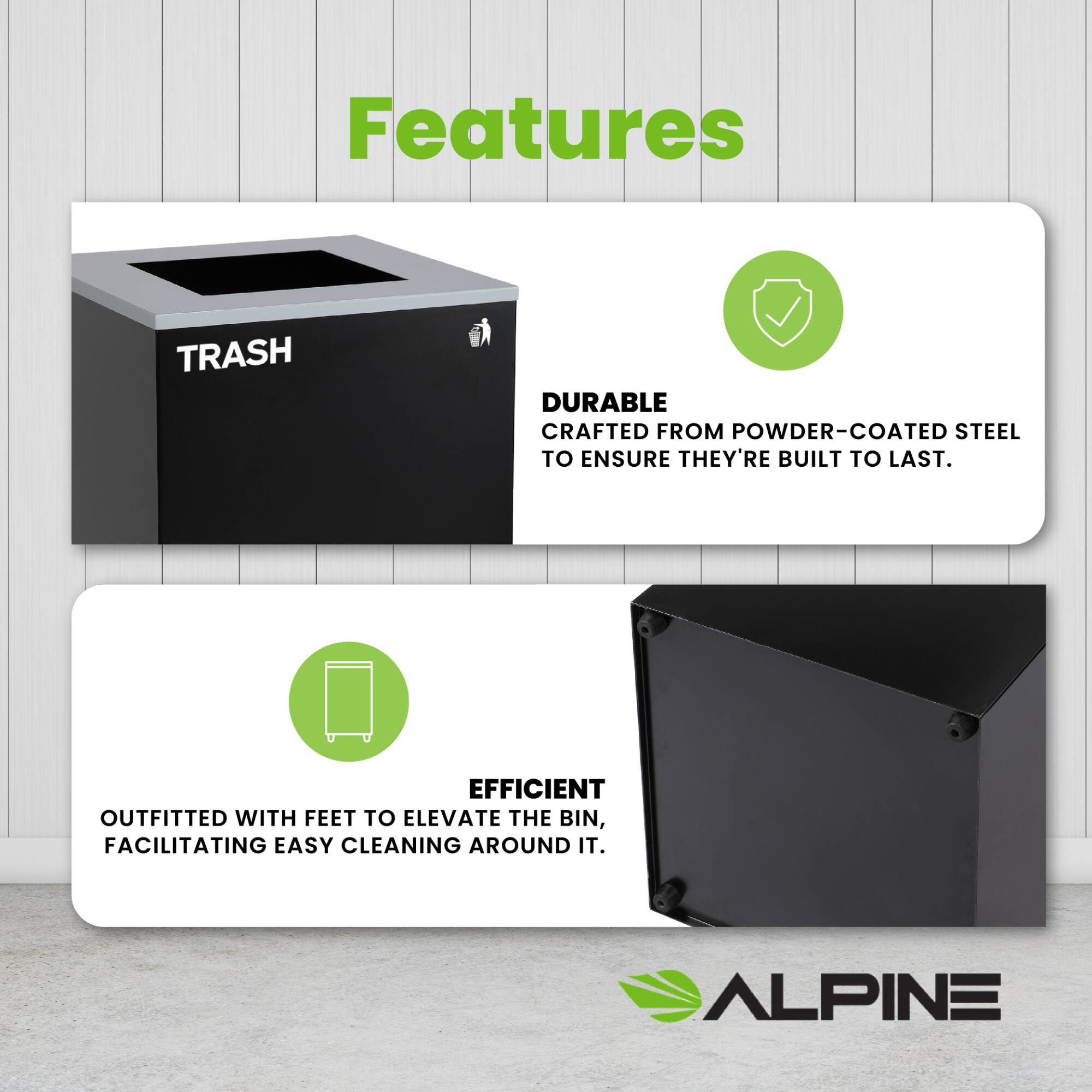 Features

TRASH

DURABLE
CRAFTED FROM POWDER-COATED STEEL TO ENSURE THEY'RE BUILT TO LAST.

EFFICIENT
OUTFITTED WITH FEET TO ELEVATE THE BIN, FACILITATING EASY CLEANING AROUND IT.

ALPINE