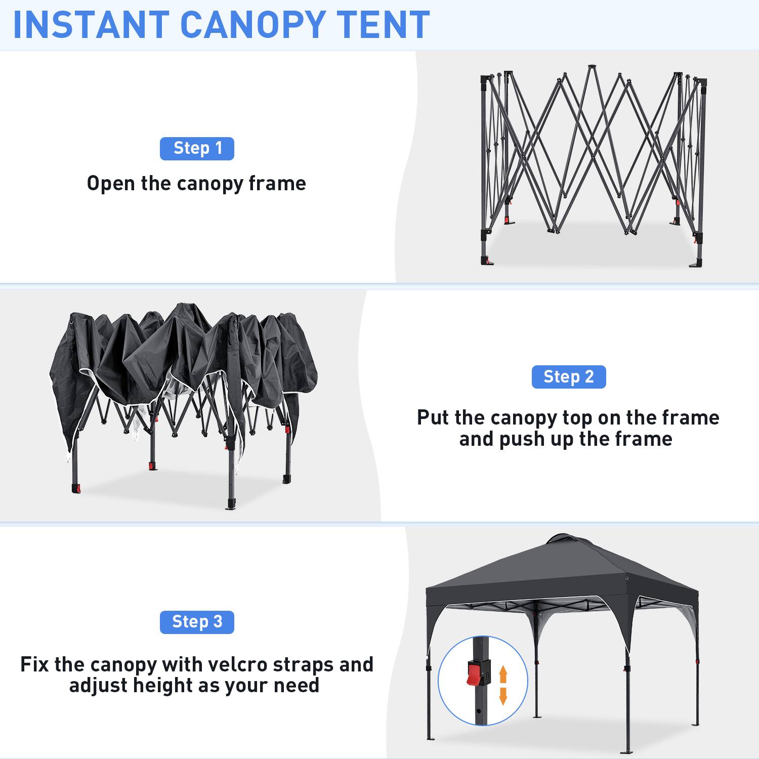INSTANT CANOPY TENT

Step 1  
Open the canopy frame

Step 2  
Put the canopy top on the frame and push up the frame

Step 3  
Fix the canopy with velcro straps and adjust height as your need