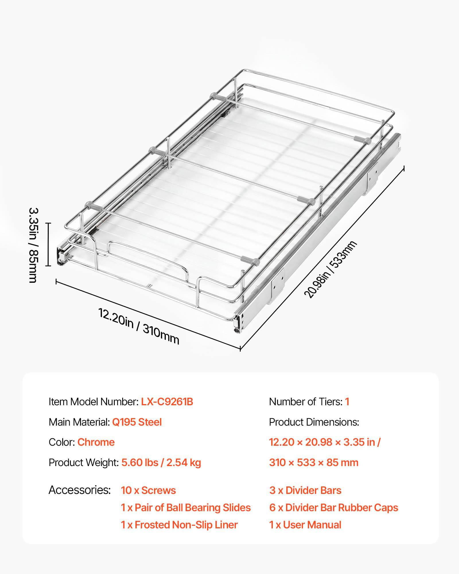 3.35in / 85mm  
12.20in / 310mm  
20.98in / 533mm  

Item Model Number: LX-C9261B  
Number of Tiers: 1  
Main Material: Q195 Steel  
Product Dimensions: 12.20 x 20.98 x 3.35 in / 310 x 533 x 85 mm  
Color: Chrome  
Product Weight: 5.60 lbs / 2.54 kg  

Accessories:  
10 x Screws  
1 x Pair of Ball Bearing Slides  
1 x Frosted Non-Slip Liner  
3 x Divider Bars  
6 x Divider Bar Rubber Caps  
1 x User Manual