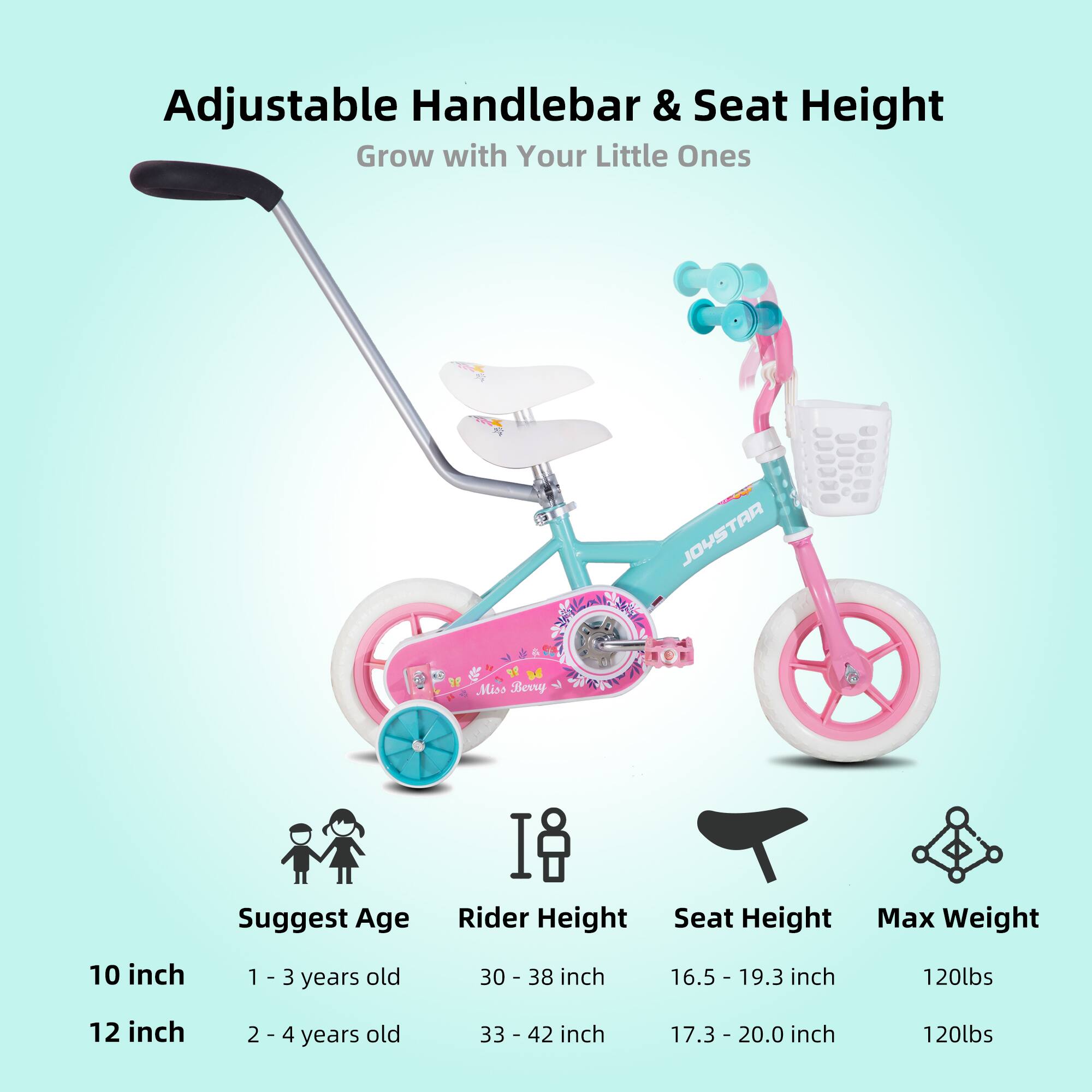 Adjustable Handlebar & Seat Height  
Grow with Your Little Ones  

JOYSTAR Miss Bewy  

Suggest Age | Rider Height | Seat Height | Max Weight  
10 inch | 1 - 3 years old | 30 - 38 inch | 16.5 - 19.3 inch | 120lbs  
12 inch | 2 - 4 years old | 33 - 42 inch | 17.3 - 20.0 inch | 120lbs