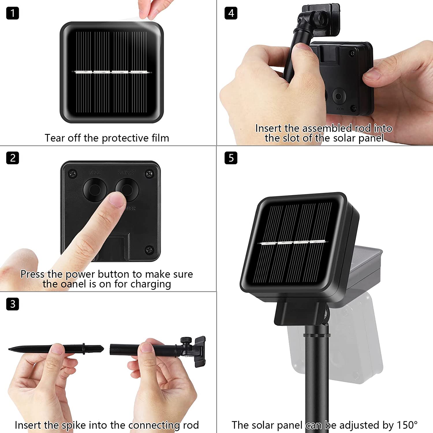 1. Tear off the protective film

2. Press the power button to make sure the panel is on for charging

3. Insert the spike into the connecting rod

4. Insert the assembled rod into the slot of the solar panel

5. The solar panel can be adjusted by 150°