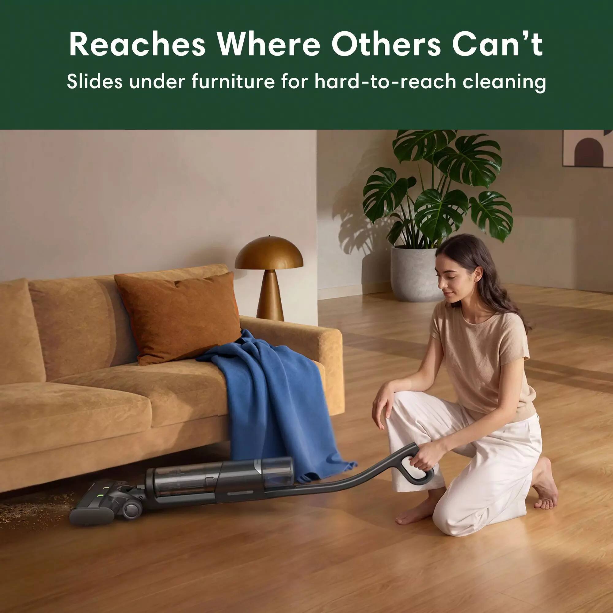 Reaches Where Others Can't  
Slides under furniture for hard-to-reach cleaning