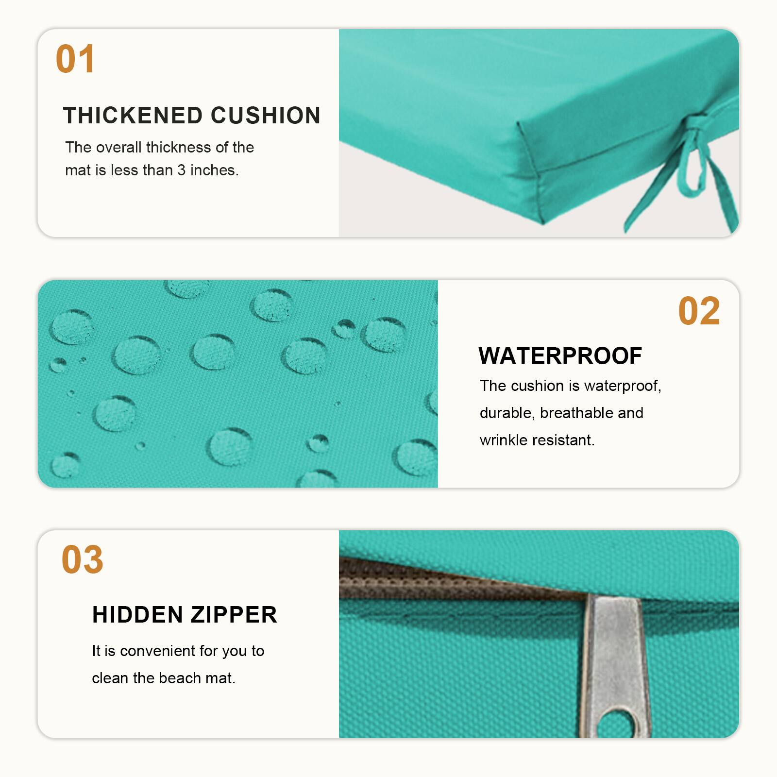 01 THICKENED CUSHION  
The overall thickness of the mat is less than 3 inches.  

02 WATERPROOF  
The cushion is waterproof, durable, breathable and wrinkle resistant.  

03 HIDDEN ZIPPER  
It is convenient for you to clean the beach mat.