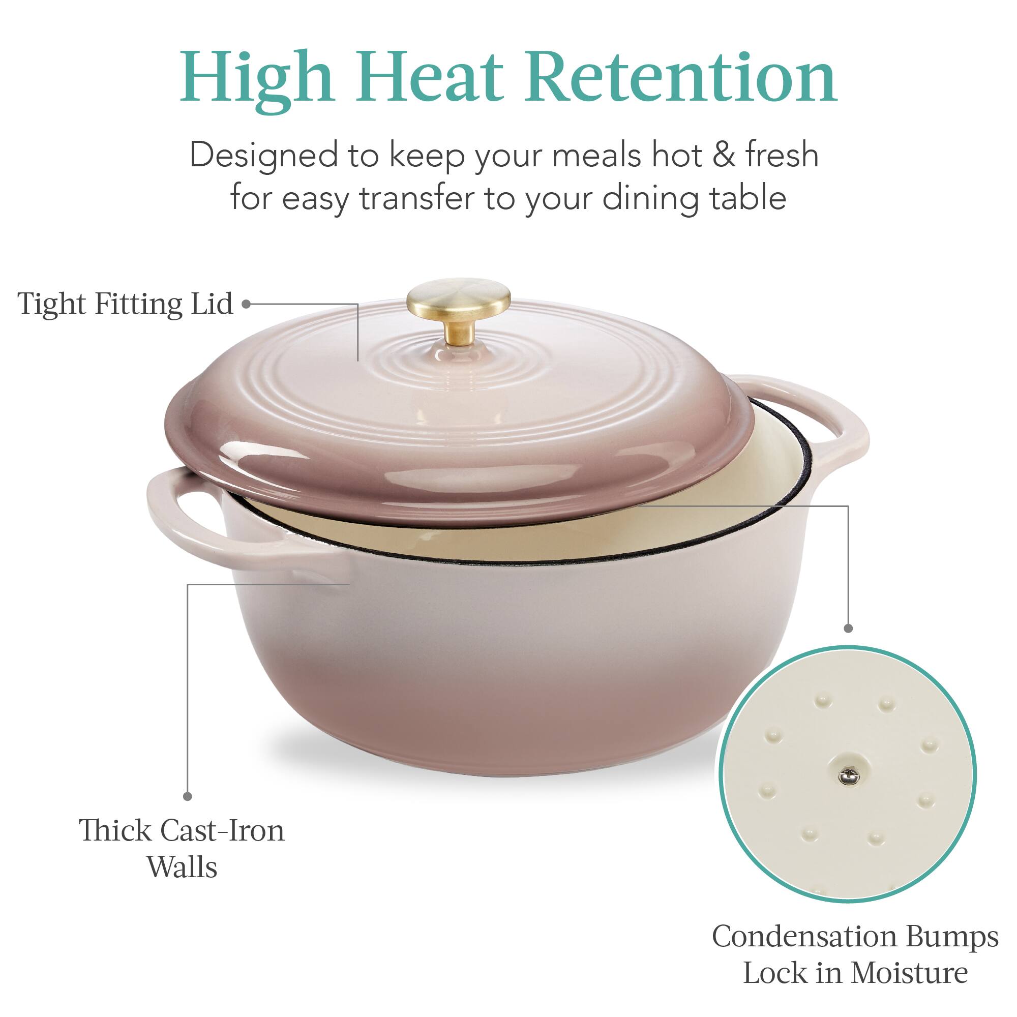 High Heat Retention  
Designed to keep your meals hot & fresh for easy transfer to your dining table  

- Tight Fitting Lid  
- Thick Cast-Iron Walls  
- Condensation Bumps Lock in Moisture