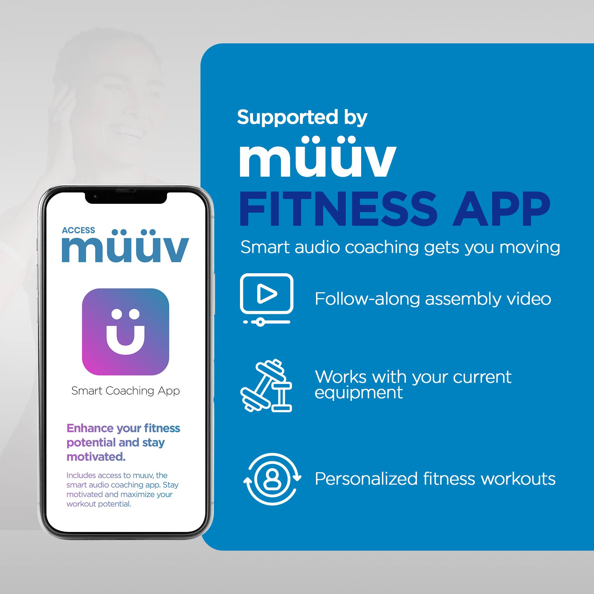 Supported by Muv FITNESS APP

Smart audio coaching gets you moving

Follow-along assembly video

Works with your current equipment

Enhance your fitness potential and stay motivated

Includes access to muv, the smart audio coaching app. Stay motivated and maximize your workout potential

8 Personalized fitness workouts