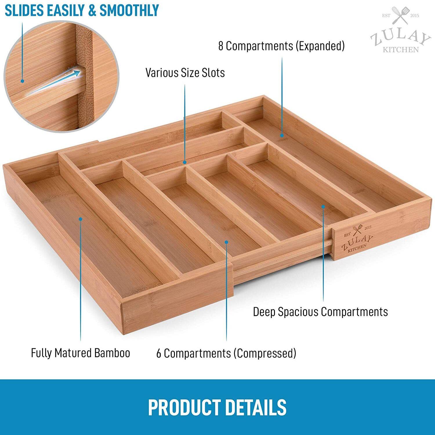 SLIDES EASILY & SMOOTHLY
EST 2015
8 Compartments (Expanded)
ZULAY KITCHEN
Various Size Slots
2045
ZULAY Z KITCHEN
Deep Spacious Compartments
Fully Matured Bamboo
6 Compartments (Compressed)
PRODUCT DETAILS