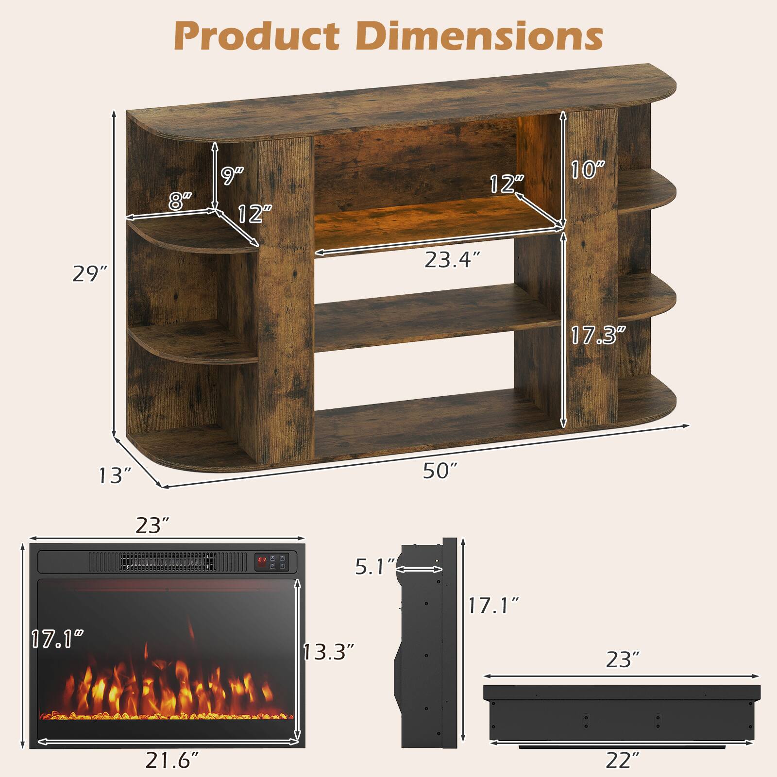 Product Dimensions

- 8"
- 9" 12"
- 12"
- 10"
- 29"
- 23.4"
- 17.3"
- 13"
- 50"
- 23"
- 5.1"
- 17.1"
- 13.3"
- 17.1"
- 23"
- 21.6"
- 22"