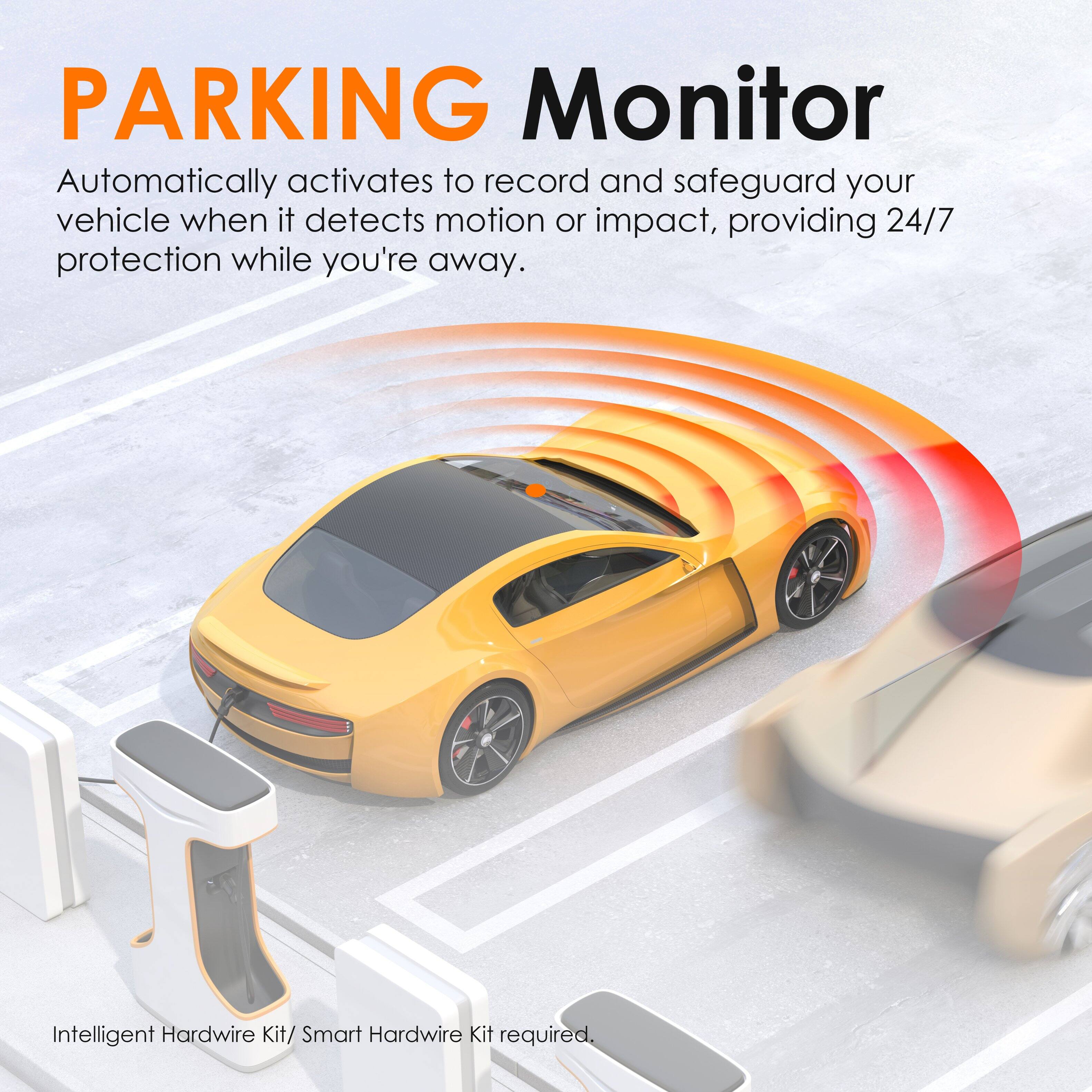 PARKING Monitor

Automatically activates to record and safeguard your vehicle when it detects motion or impact, providing 24/7 protection while you're away.

Intelligent Hardwire Kit/ Smart Hardwire Kit required.