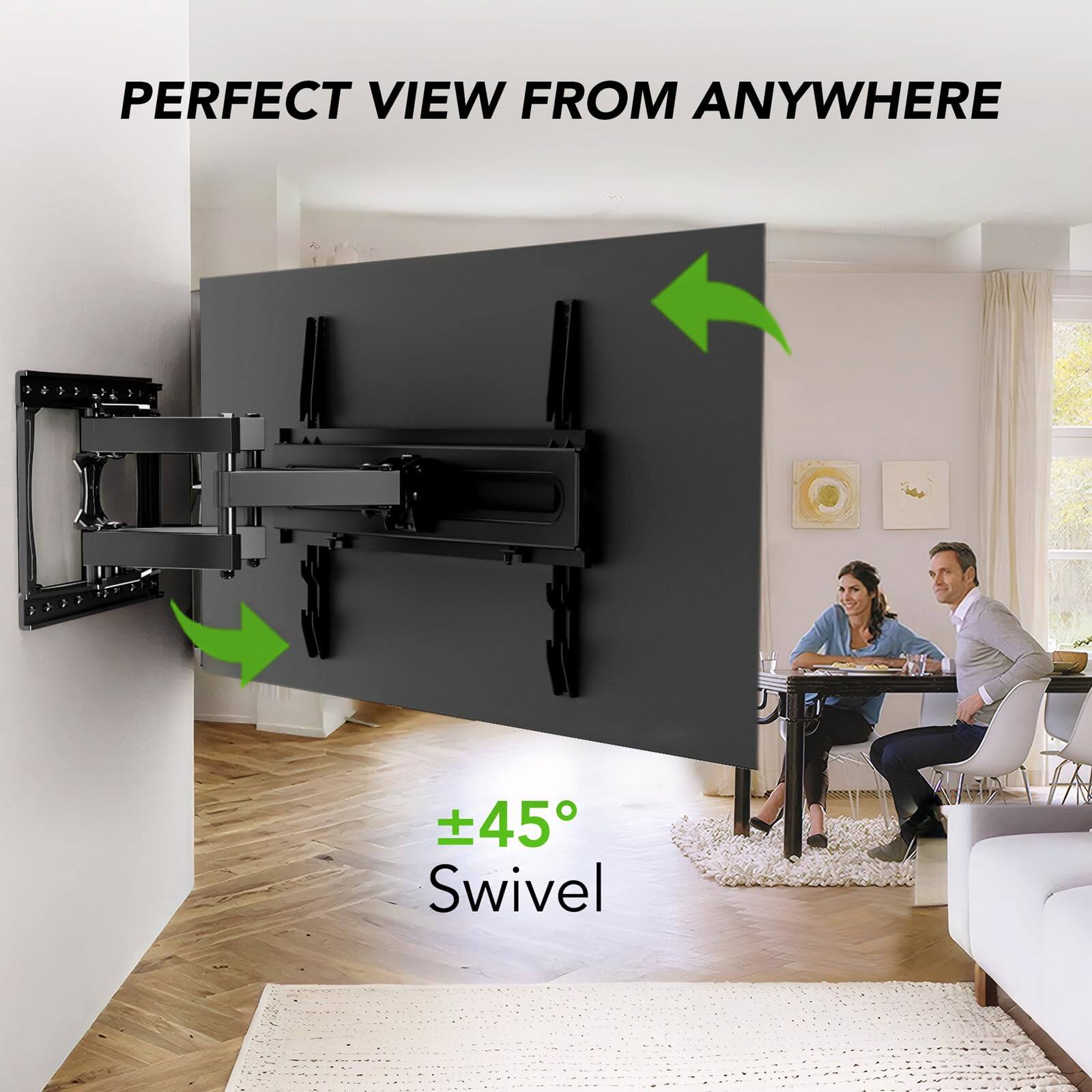 PERFECT VIEW FROM ANYWHERE

±45° Swivel