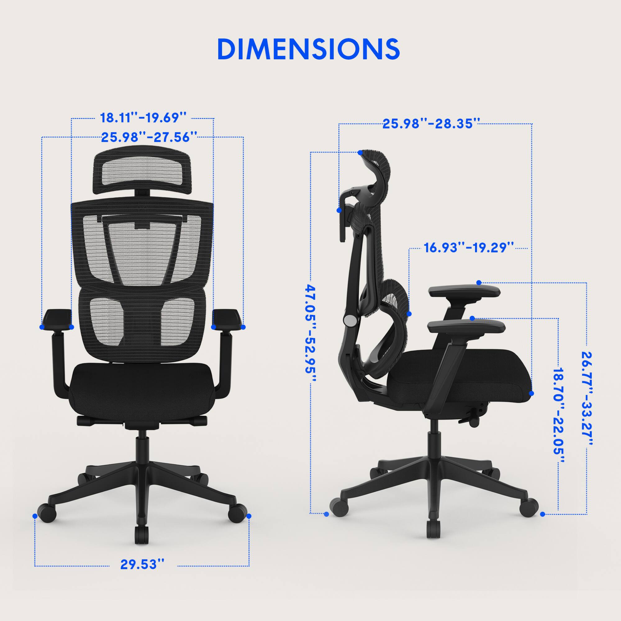DIMENSIONS

- 18.11" - 19.69"
- 25.98" - 27.56"
- 25.98" - 28.35"
- 47.05" - 52.95"
- 16.93" - 19.29"
- 18.70" - 22.05"
- 26.77" - 33.27"
- 29.53"