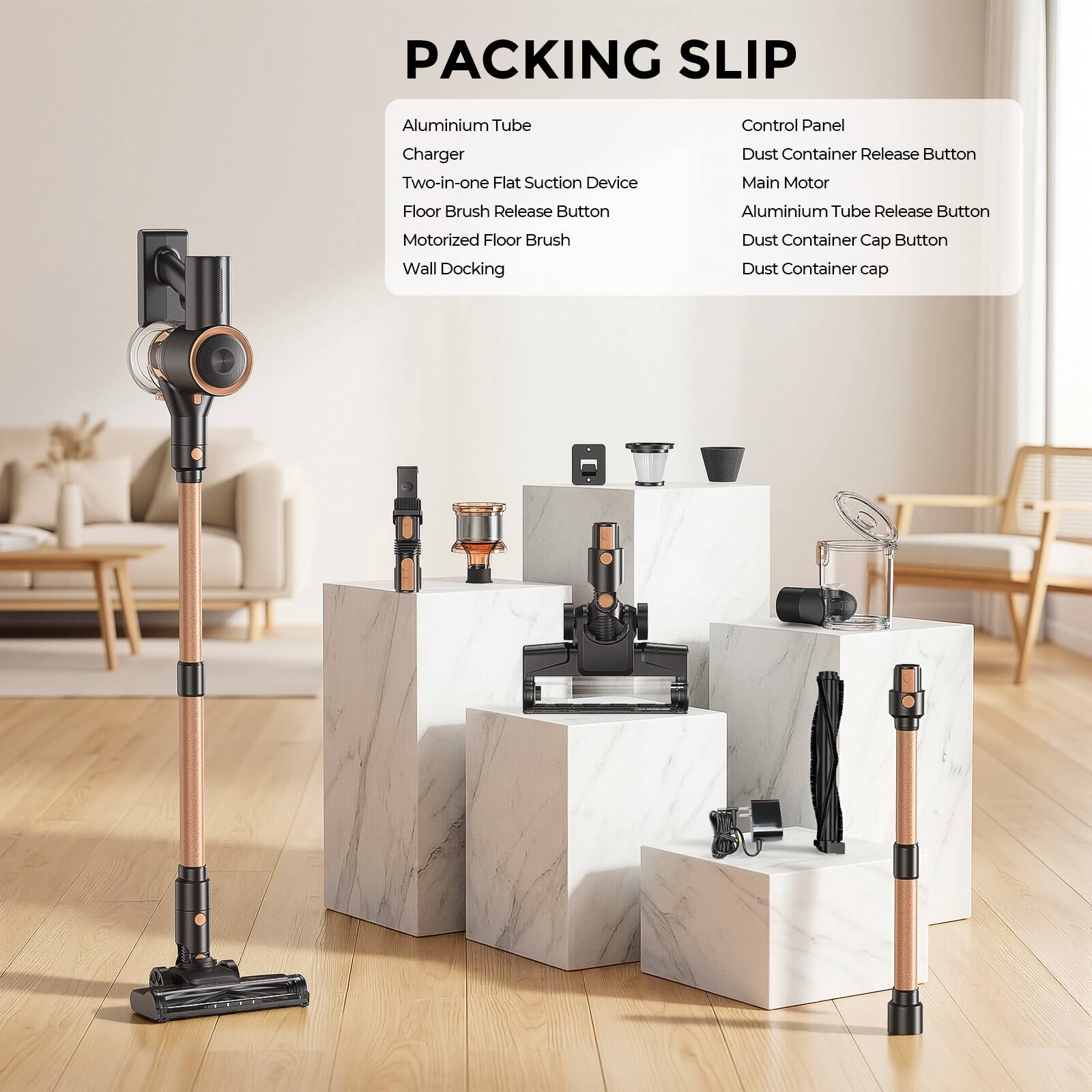 PACKING SLIP

- Aluminium Tube
- Charger
- Two-in-one Flat Suction Device
- Floor Brush Release Button
- Motorized Floor Brush
- Wall Docking

Control Panel
- Dust Container Release Button
- Main Motor
- Aluminium Tube Release Button
- Dust Container Cap Button
- Dust Container cap