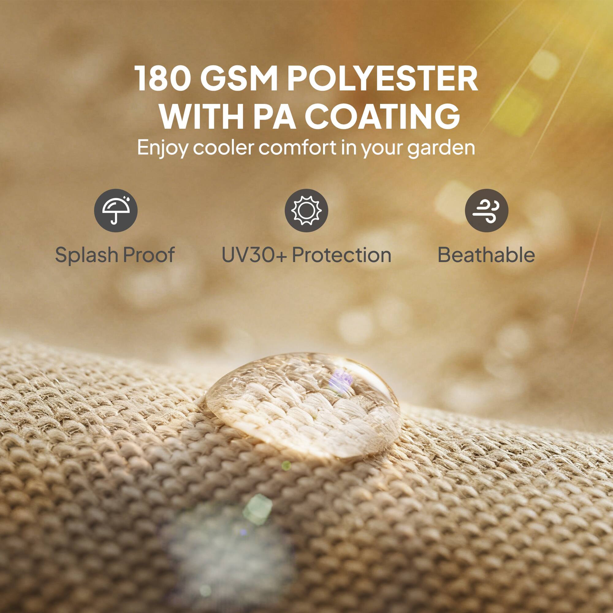 180 GSM POLYESTER WITH PA COATING  
Enjoy cooler comfort in your garden  

- Splash Proof  
- UV30+ Protection  
- Breathable