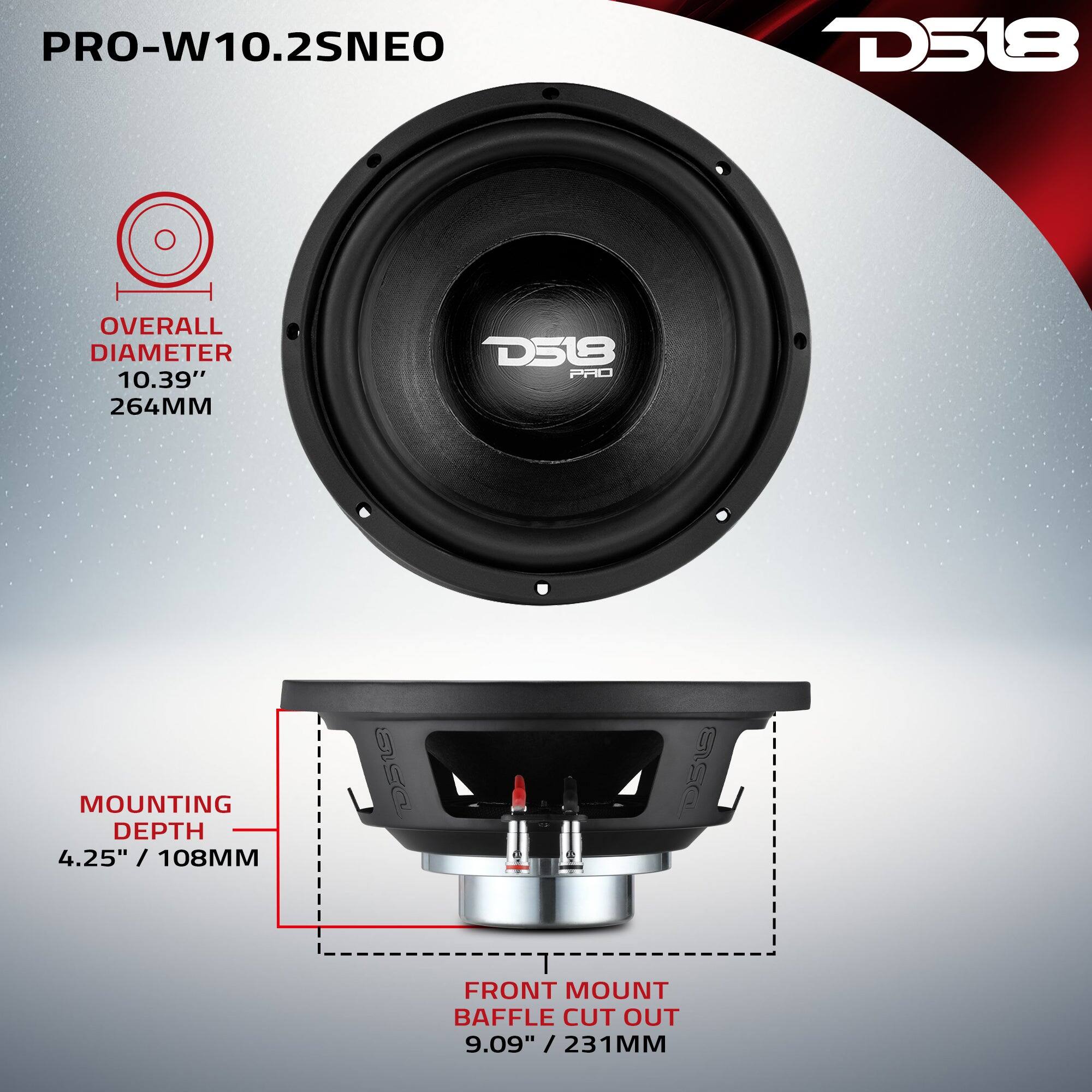PRO-W10.2SNEO

D518

OVERALL DIAMETER 10.39" 264MM

D518 PRO

MOUNTING DEPTH 4.25" / 108MM

FRONT MOUNT BAFFLE CUT OUT 9.09" 231MM