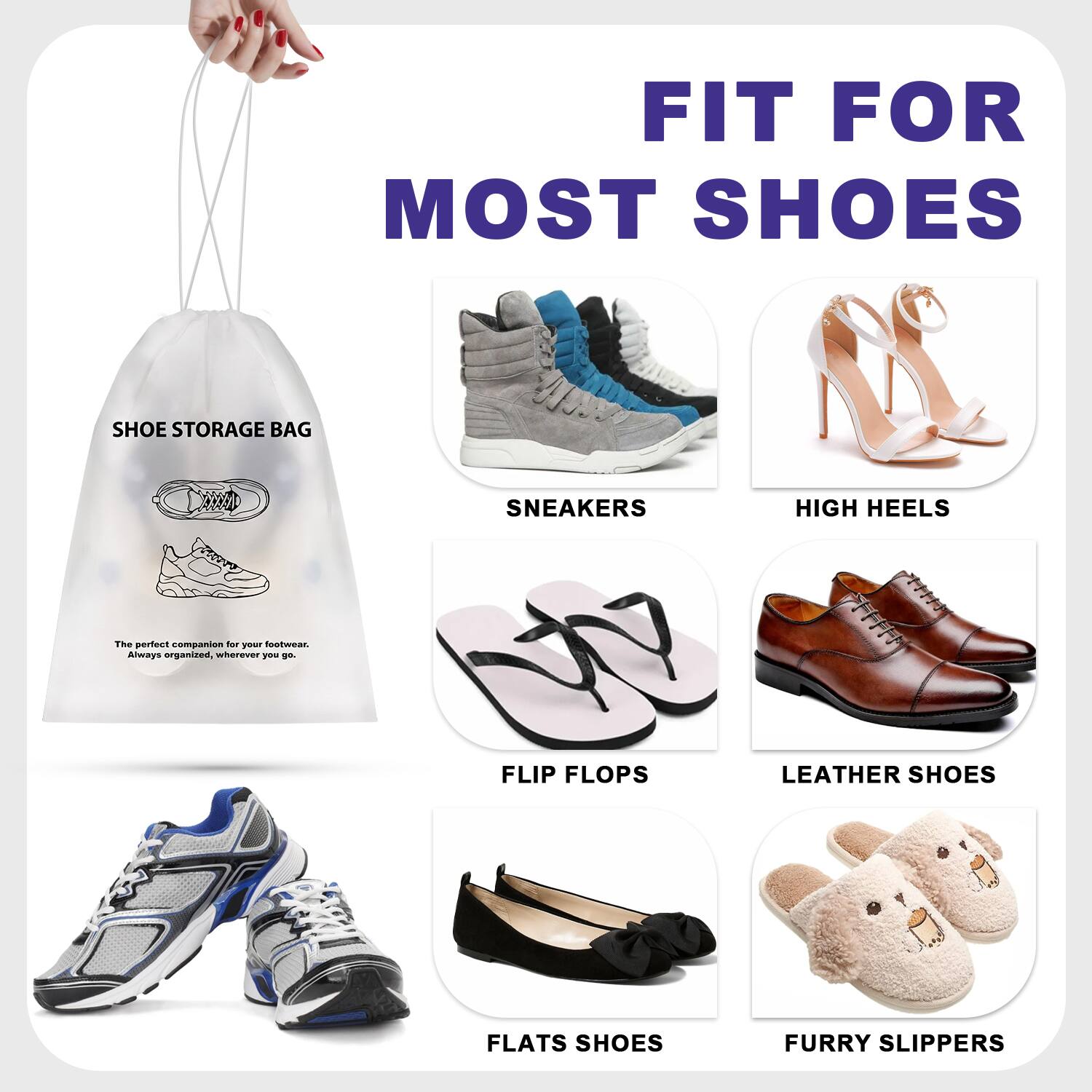 FIT FOR MOST SHOES  
SHOE STORAGE BAG  
The perfect companion for your footwear. Always organized, wherever you go.  

- SNEAKERS  
- HIGH HEELS  
- FLIP FLOPS  
- LEATHER SHOES  
- FLATS SHOES  
- FURRY SLIPPERS