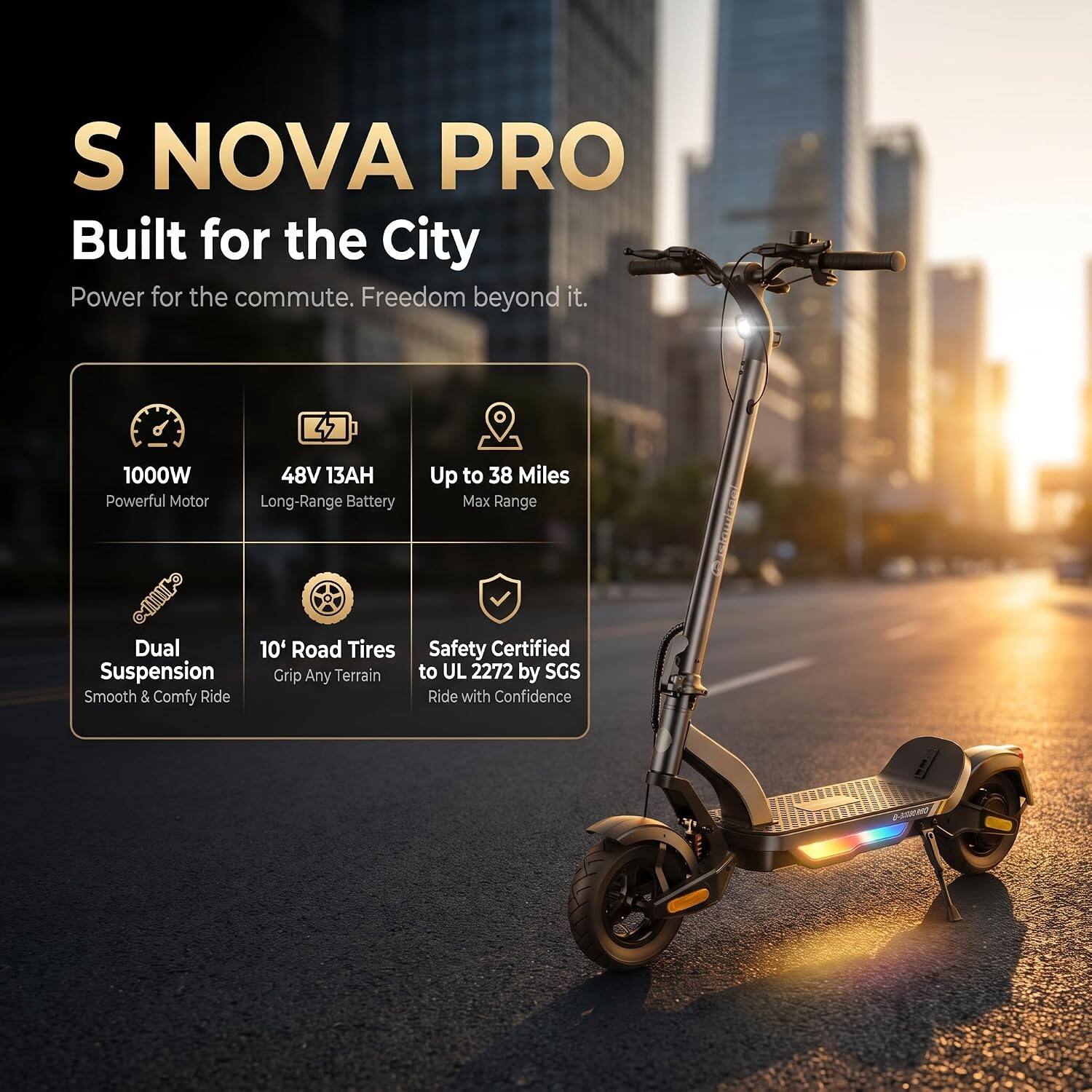 S NOVA PRO  
Built for the City  
Power for the commute. Freedom beyond it.  

1000W Powerful Motor  
48V 13AH Long-Range Battery  
Up to 38 Miles Max Range  
Dual Suspension Smooth & Comfy Ride  
10" Road Tires Grip Any Terrain  
Safety Certified to UL 2272 by SGS  
Ride with Confidence