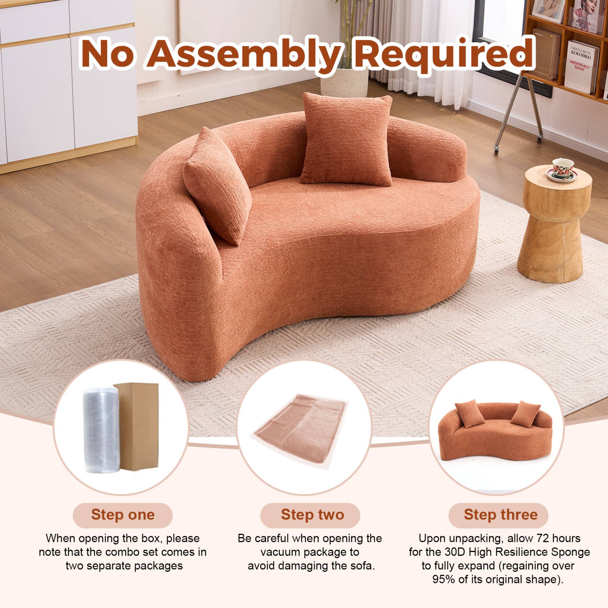 No Assembly Required

Step one  
When opening the box, please note that the combo set comes in two separate packages

Step two  
Be careful when opening the vacuum package to avoid damaging the sofa

Step three  
Upon unpacking, allow 72 hours for the 30D High Resilience Sponge to fully expand (regaining over 95% of its original shape)