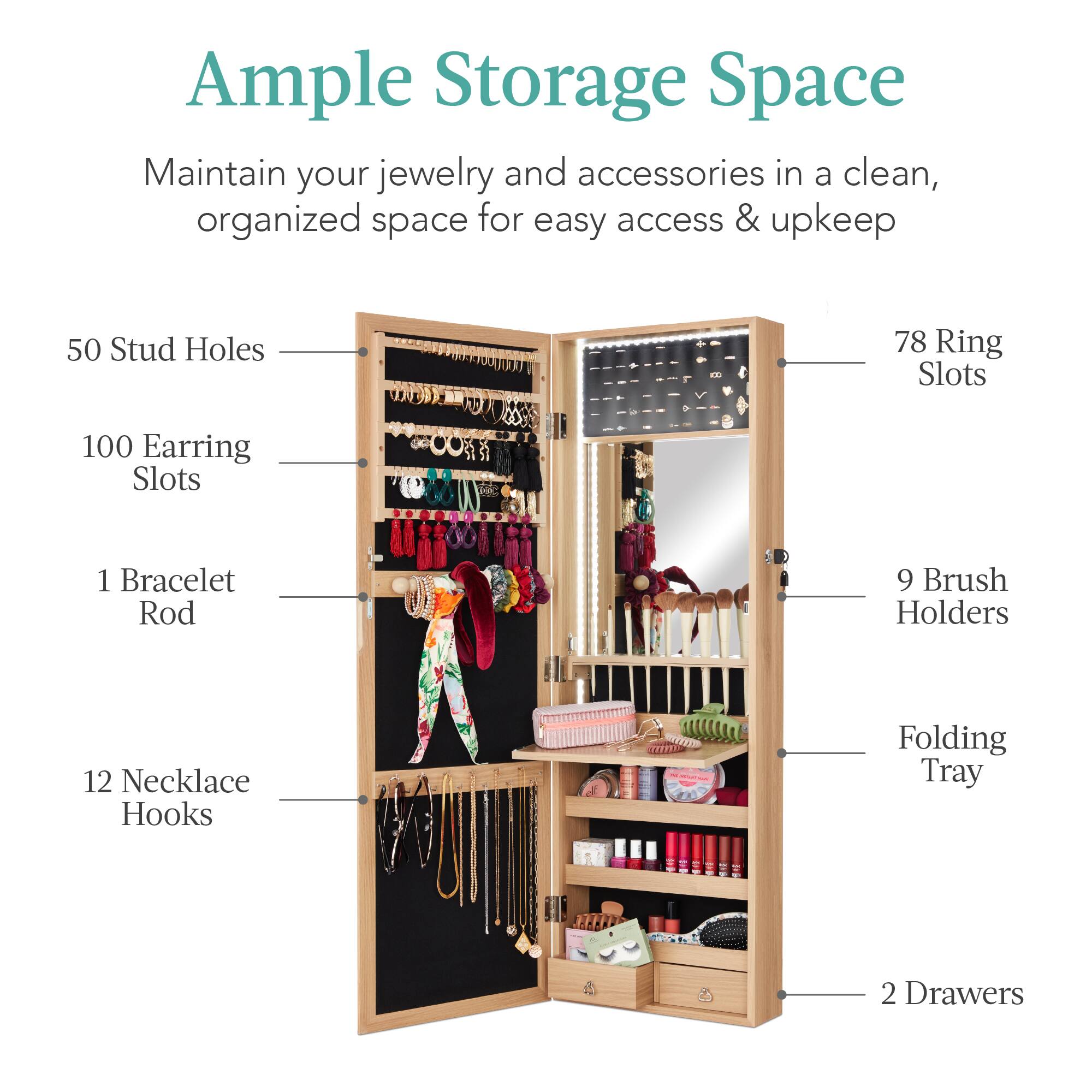 Ample Storage Space

Maintain your jewelry and accessories in a clean, organized space for easy access & upkeep.

- 50 Stud Holes
- 78 Ring Slots
- 100 Earring Slots
- 1 Bracelet Rod
- 9 Brush Holders
- 12 Necklace Hooks
- Folding Tray
- 2 Drawers