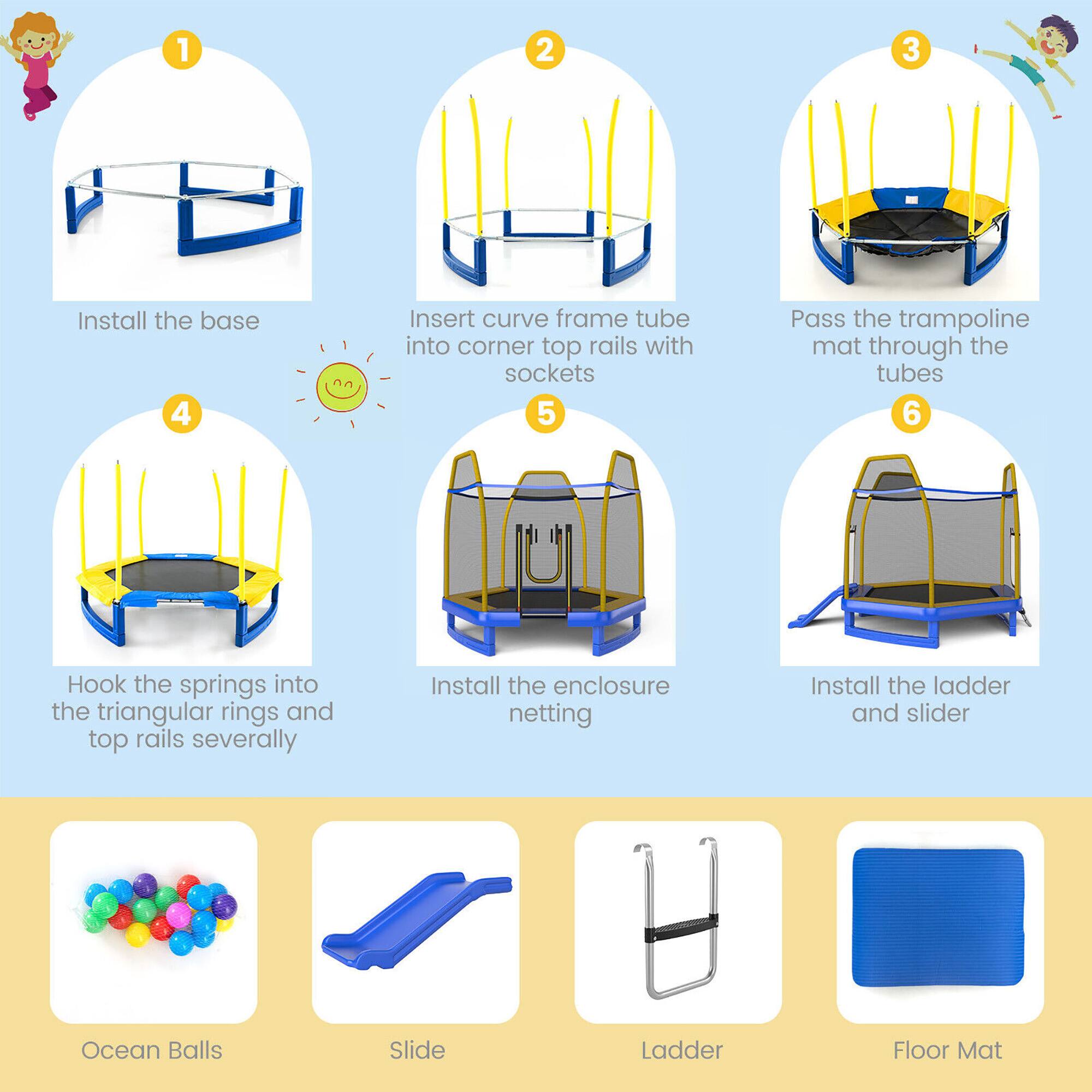 1. Install the base

2. Insert curve frame tube into corner top rails with sockets

3. Pass the trampoline mat through the tubes

4. Hook the springs into the triangular rings and top rails several

5. Install the enclosure netting

6. Install the ladder and slider

Ocean Balls

Slide

Ladder

Floor Mat
