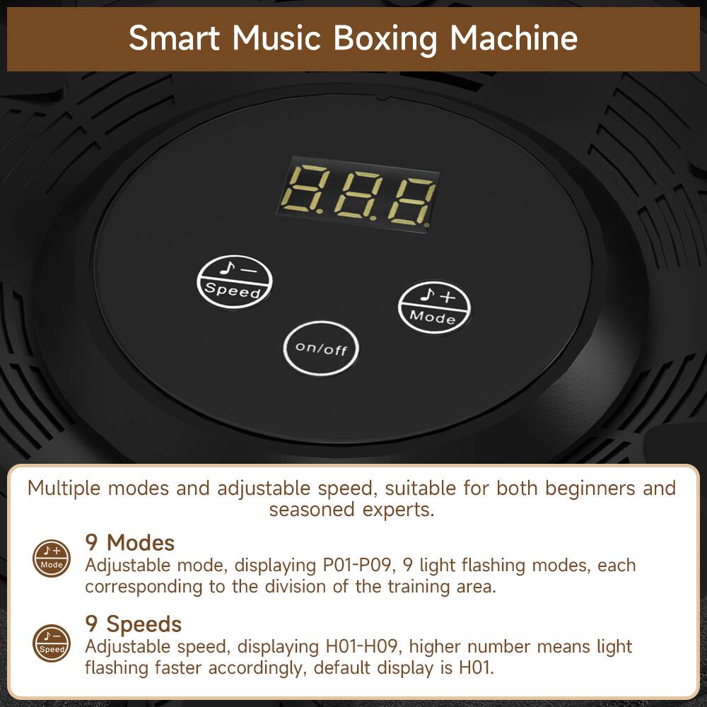 Smart Music Boxing Machine

Multiple modes and adjustable speed, suitable for both beginners and seasoned experts.

9 Modes  
Adjustable mode, displaying P01-P09, 9 light flashing modes, each corresponding to the division of the training area.

9 Speeds  
Adjustable speed, displaying H01-H09, higher number means light flashing faster accordingly, default display is H01.