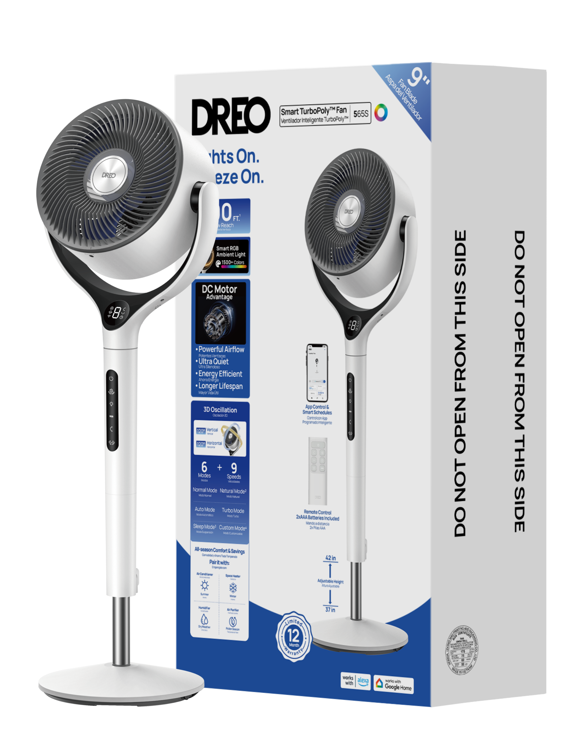 DREO Smart TurboPoly™ Fan  
DREO 565S  
Ventilador inteligente TurboPoly™  

Features:  
- 9" Blade  
- 8 ft Reach  
- Smart RCB Ambient Light (18:00-00:00)  
- DC Motor Advantage  
- Powerful Airflow  
- Ultra Quiet  
- Energy Efficient  
- Longer Lifespan  
- 30 Oscillation  
- 6 + 9 Modes (Normal Mode, Natural Mode, Auto Mode, Turbo Mode, Sleep Mode, Custom Mode)  
- Smart Schedules  
- App Control & Smart Schedules  
- Works with Alexa and Google Home  

Included:  
- Remote Control (2x AAA Batteries)  

Dimensions:  
- 42 in (adjustable height)  
- 37 in (width)  

Note:  
- DO NOT OPEN FROM THIS SIDE  
- 12 Year Limited Warranty
