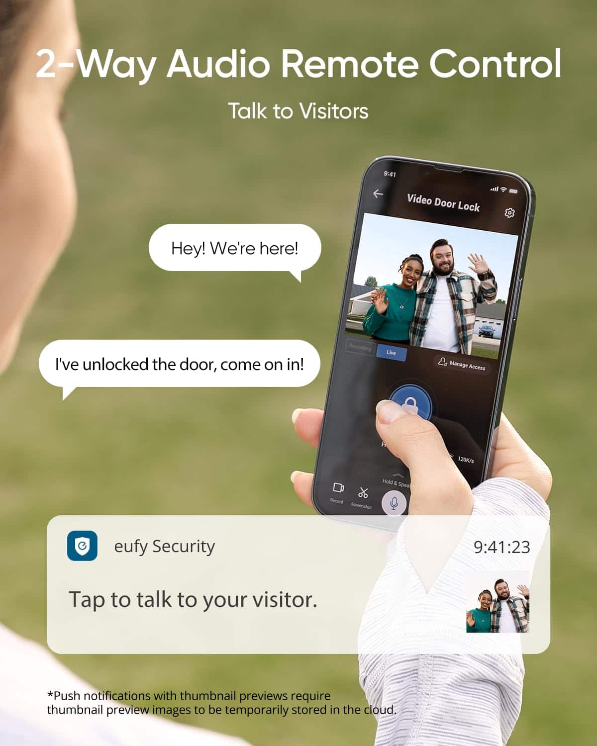 2-Way Audio Remote Control
Talk to Visitors
Hey! We're here!
I've unlocked the door, come on in!
eufy Security
Tap to talk to your visitor.
*Push notifications with thumbnail previews require thumbnail preview images to be temporarily stored in the cloud.