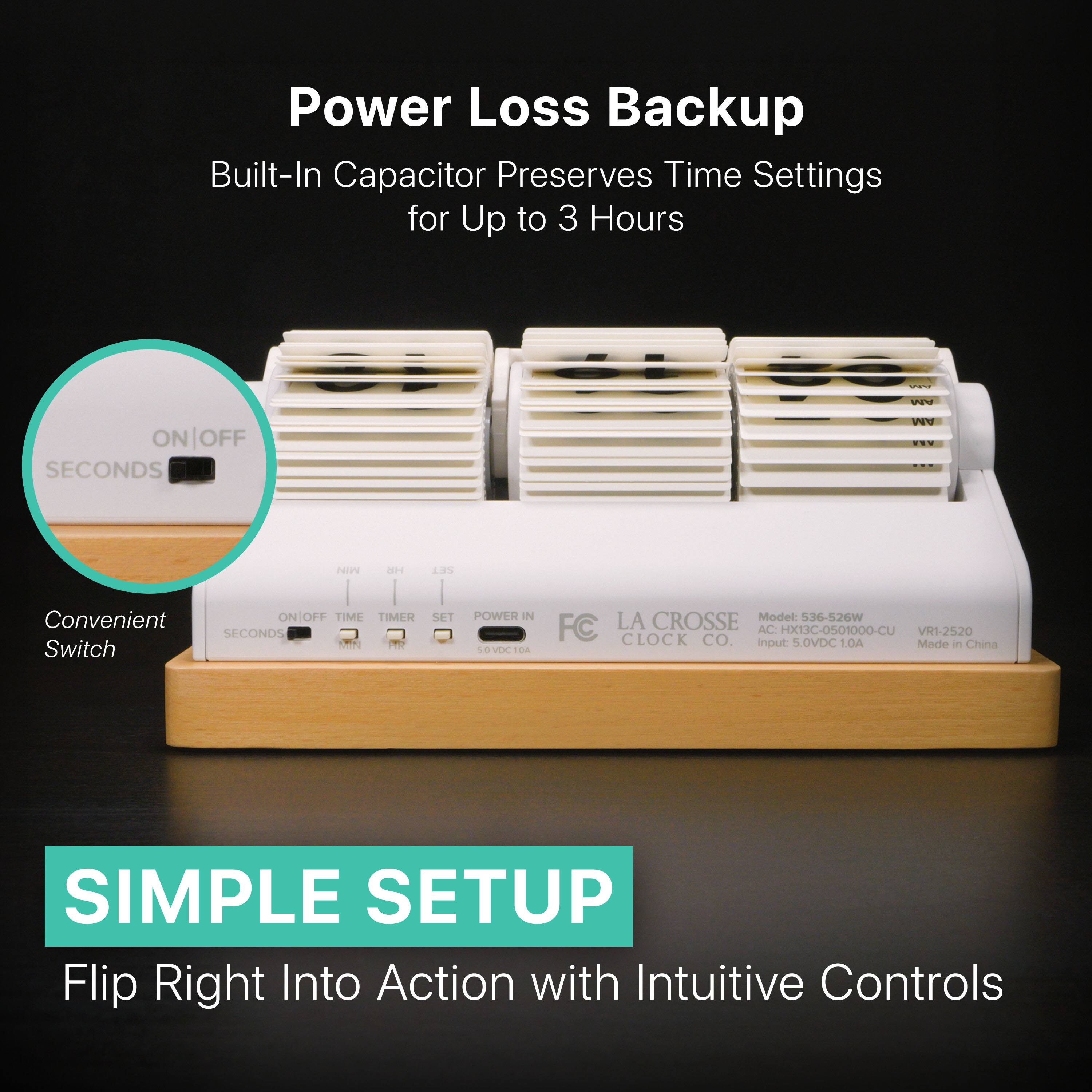 Power Loss Backup  
Built-In Capacitor Preserves Time Settings for Up to 3 Hours  

Convenient Switch  
ON/OFF  
SECONDS  
MIN  
H  

SIMPLE SETUP  
Flip Right Into Action with Intuitive Controls  

Model: 536-526W  
FC CLOCK CO.  
LA CROSSE  
Model: 536-526W  
Input: 5VDC 10A  
Made in China  

ON/OFF  
TIME  
TIMER  
SET  
POWER IN  
5VDC 10A