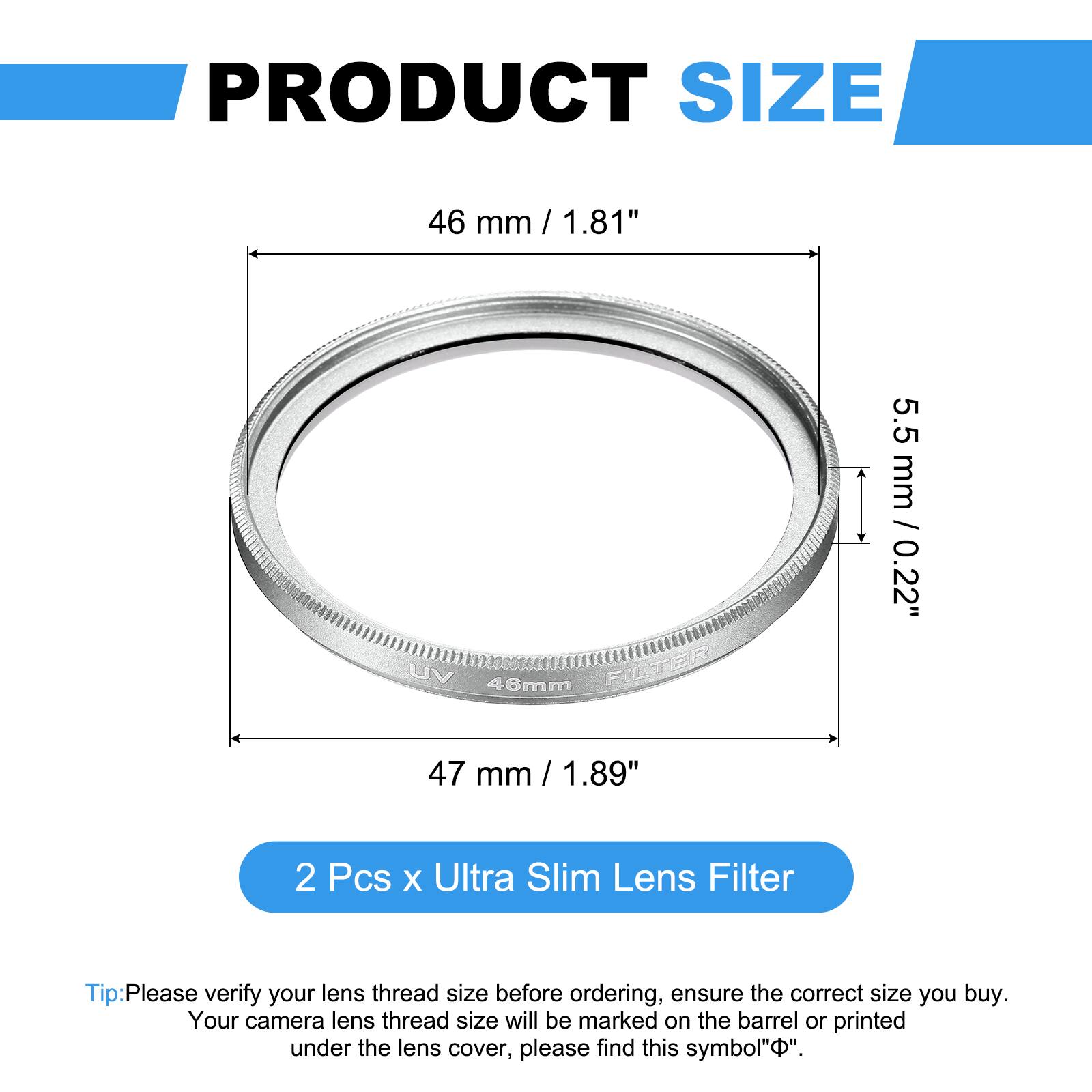PRODUCT SIZE  
46 mm / 1.81"  
VU 48mm FILTER  
5.5 mm / 0.22"  
47 mm / 1.89"  

2 Pcs x Ultra Slim Lens Filter  

Tip: Please verify your lens thread size before ordering, ensure the correct size you buy. Your camera lens thread size will be marked on the barrel or printed under the lens cover, please find this symbol "⌀".