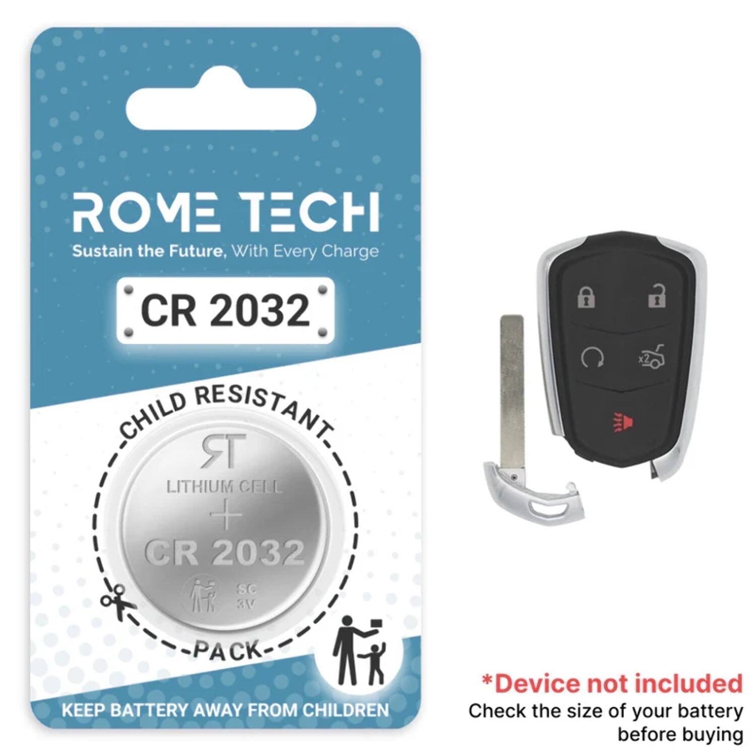 ROME TECH  
Sustain the Future, With Every Charge  

CR 2032  
CHILD RESISTANT  
LITHIUM CELL  
CR 2032  
PACK  

KEEP BATTERY AWAY FROM CHILDREN  

*Device not included  
Check the size of your battery before buying