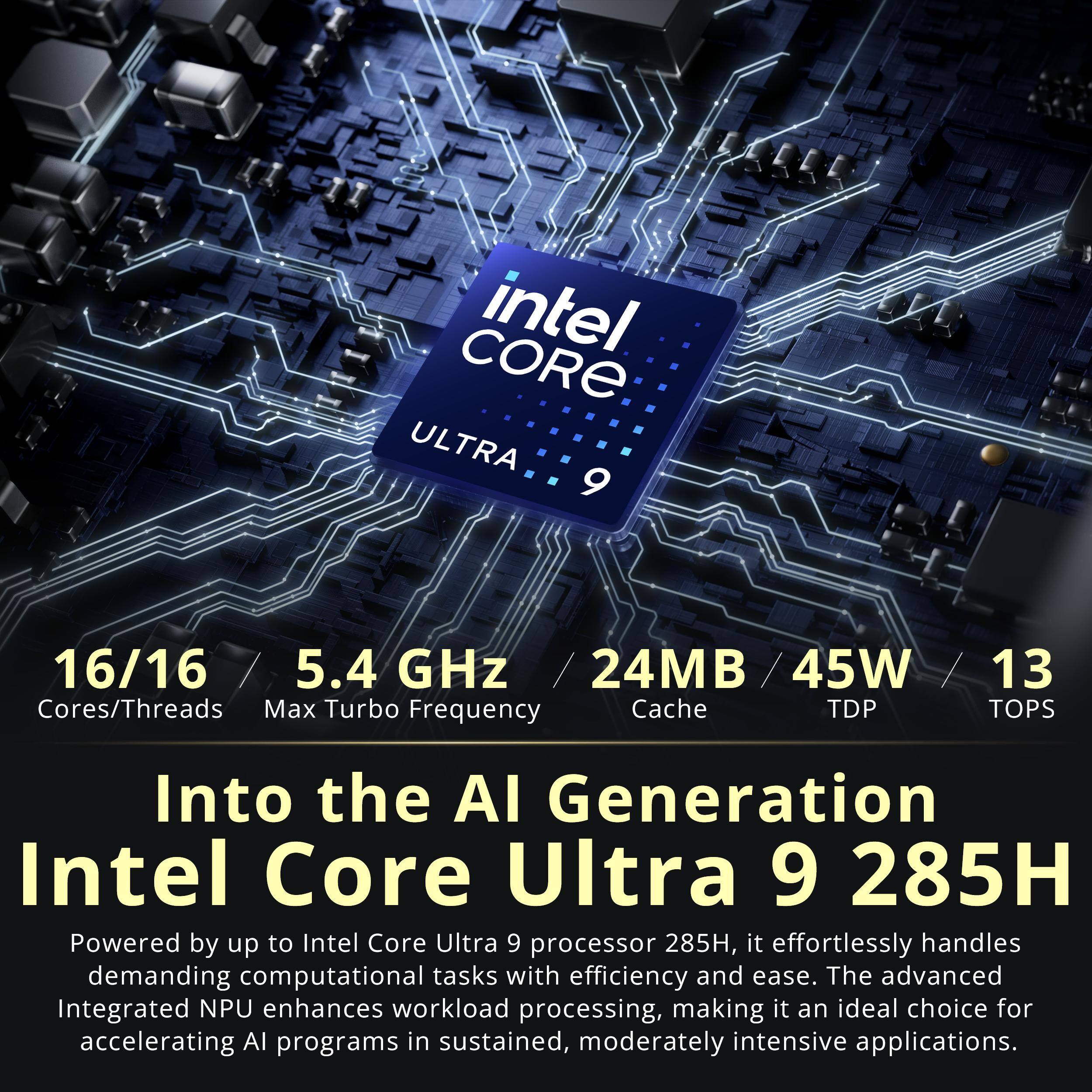 CORE intel ULTRA 9  
16/16 / 5.4 GHz / 24MB/45W / 13 Cores/Threads Max Turbo Frequency Cache TDP TOPS  

Into the AI Generation Intel Core Ultra 9 285H  
Powered by up to Intel Core Ultra 9 processor 285H, it effortlessly handles demanding computational tasks with efficiency and ease. The advanced Integrated NPU enhances workload processing, making it an ideal choice for accelerating AI programs in sustained, moderately intensive applications.