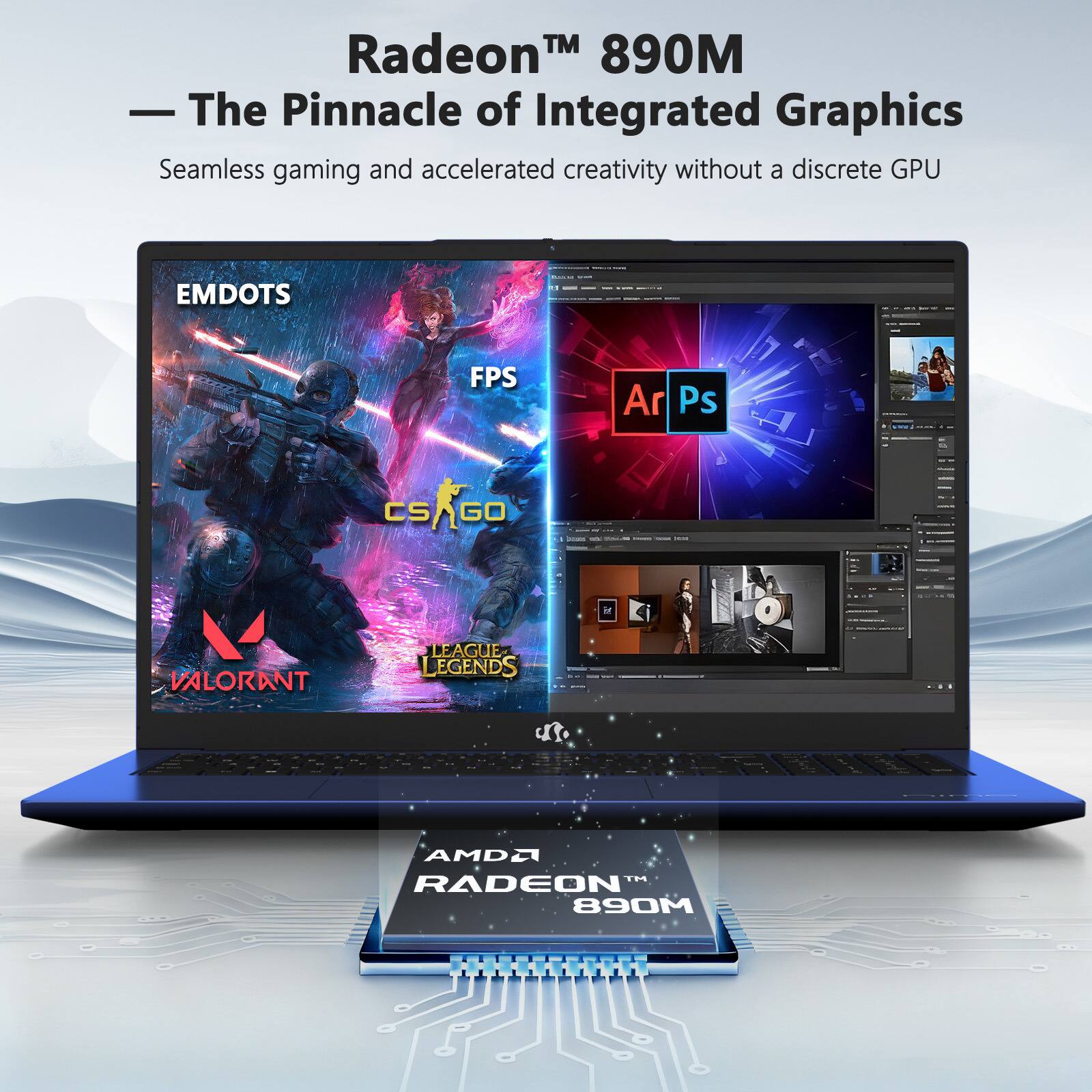 Radeon™ 890M  
— The Pinnacle of Integrated Graphics  
Seamless gaming and accelerated creativity without a discrete GPU  

EMDOTS  
FPS  
CS:GO  
VALORANT  
LEAGUE OF LEGENDS  

Ar  
Ps  

AMD®  
RADEON™ 890M