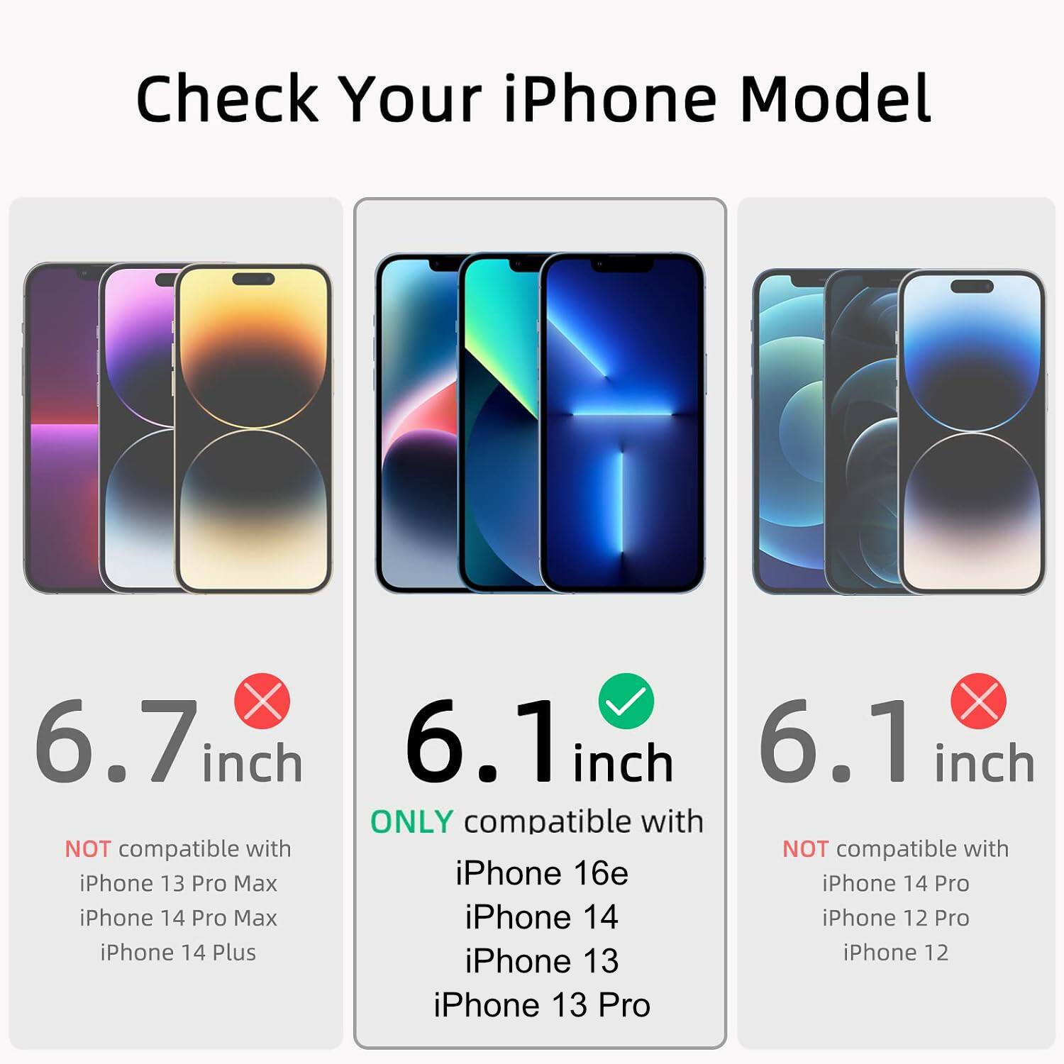 Check Your iPhone Model

6.7 inch
NOT compatible with iPhone 13 Pro Max iPhone 14 Pro Max iPhone 14 Plus

6.1 inch
ONLY compatible with iPhone 16e iPhone 14 Pro iPhone 14 iPhone 12 Pro iPhone 13 iPhone 12 iPhone 13 Pro

6.1 inch
NOT compatible with iPhone 14 Pro iPhone 12 Pro iPhone 12