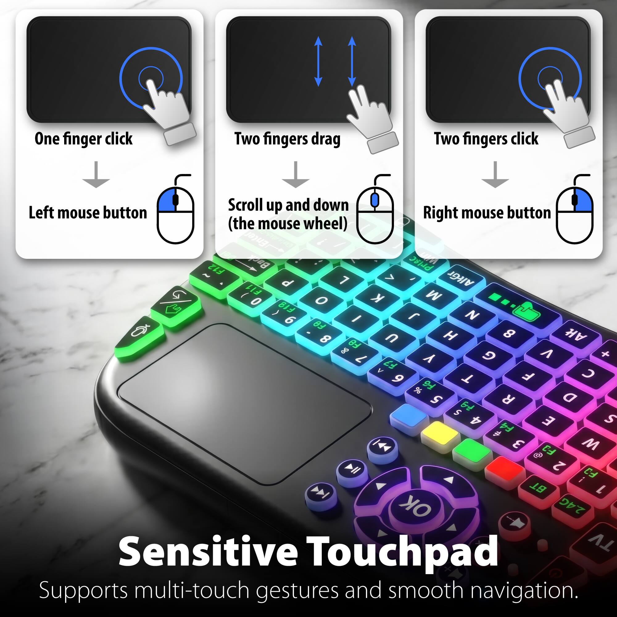 One finger click  
Two fingers drag  
Two fingers click  
Scroll up and down  
Left mouse button  
Right mouse button (the mouse wheel)  

Enter - Bo Prisc UPA F12 d 7 > / AltGr I FI1 M 0 O K  F18 N 6 I  FO 8 n H 8 A Fe 8 G V + 7 F7 Y A  9 T F % 9 5 R a S 6 4 E S # F4 144 3 F3 M @ All 2 FJ i > BT L OK 2.4G  

Sensitive Touchpad  
Supports multi-touch gestures and smooth navigation.