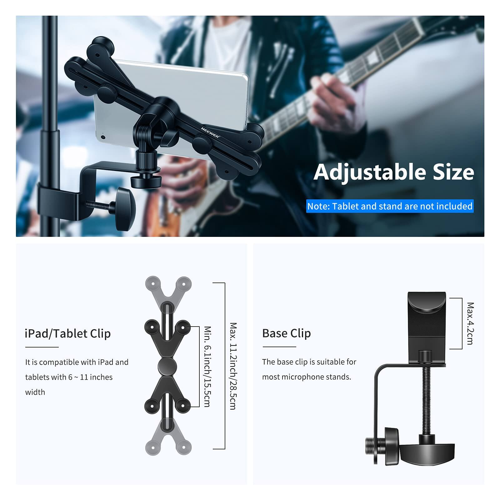 Adjustable Size

Note: Tablet and stand are not included

iPad/Tablet Clip
It is compatible with iPad and tablets with 6 ~ 11 inches width
Min. 6.1inch/15.5cm Max. 11.2inch/28.5cm

Base Clip
The base clip is suitable for most microphone stands.
Max. 4.2cm