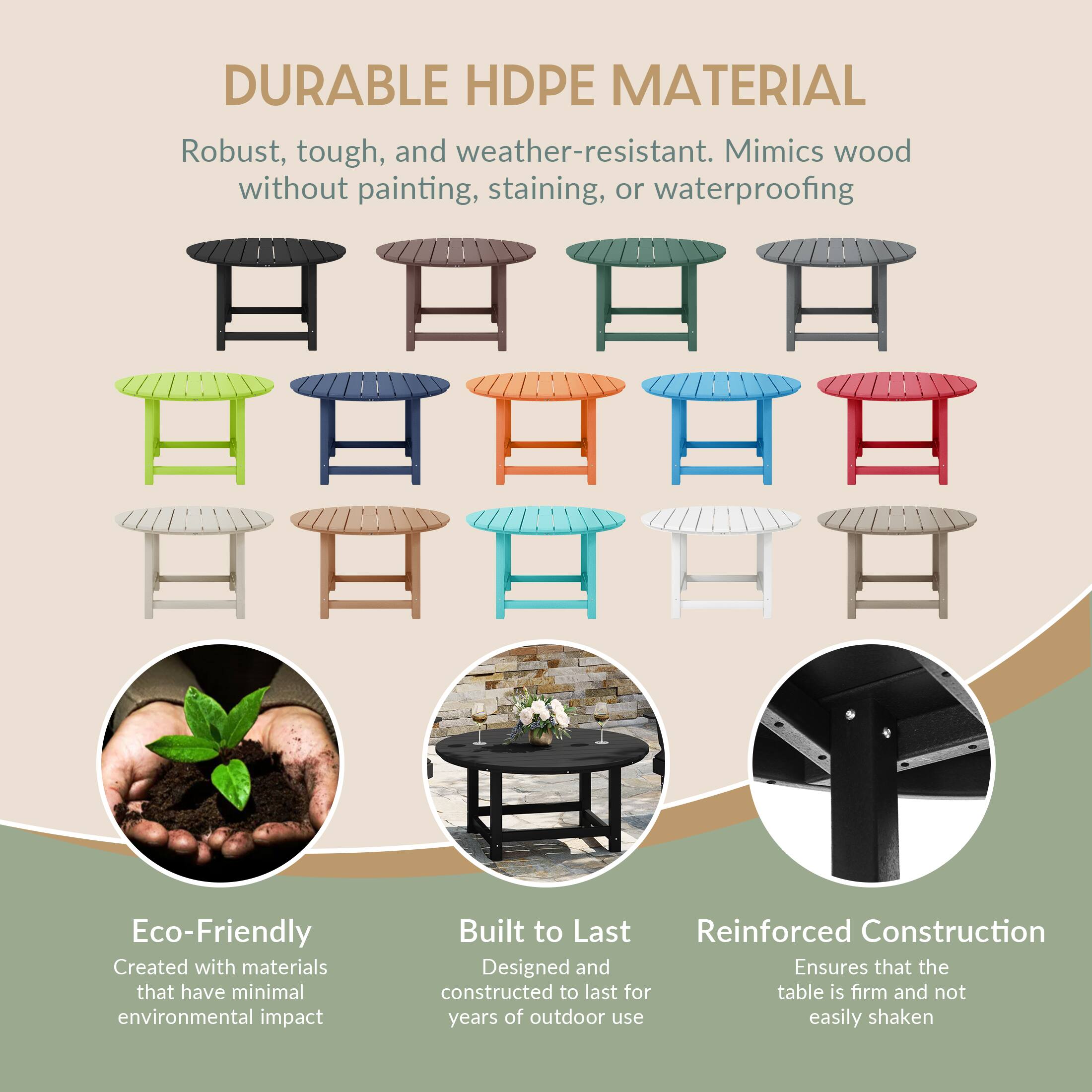 DURABLE HDPE MATERIAL  
Robust, tough, and weather-resistant. Mimics wood without painting, staining, or waterproofing  

TATA Eco-Friendly  
Created with materials that have minimal environmental impact  

Built to Last  
Designed and constructed to last for years of outdoor use  

Reinforced Construction  
Ensures that the table is firm and not easily shaken