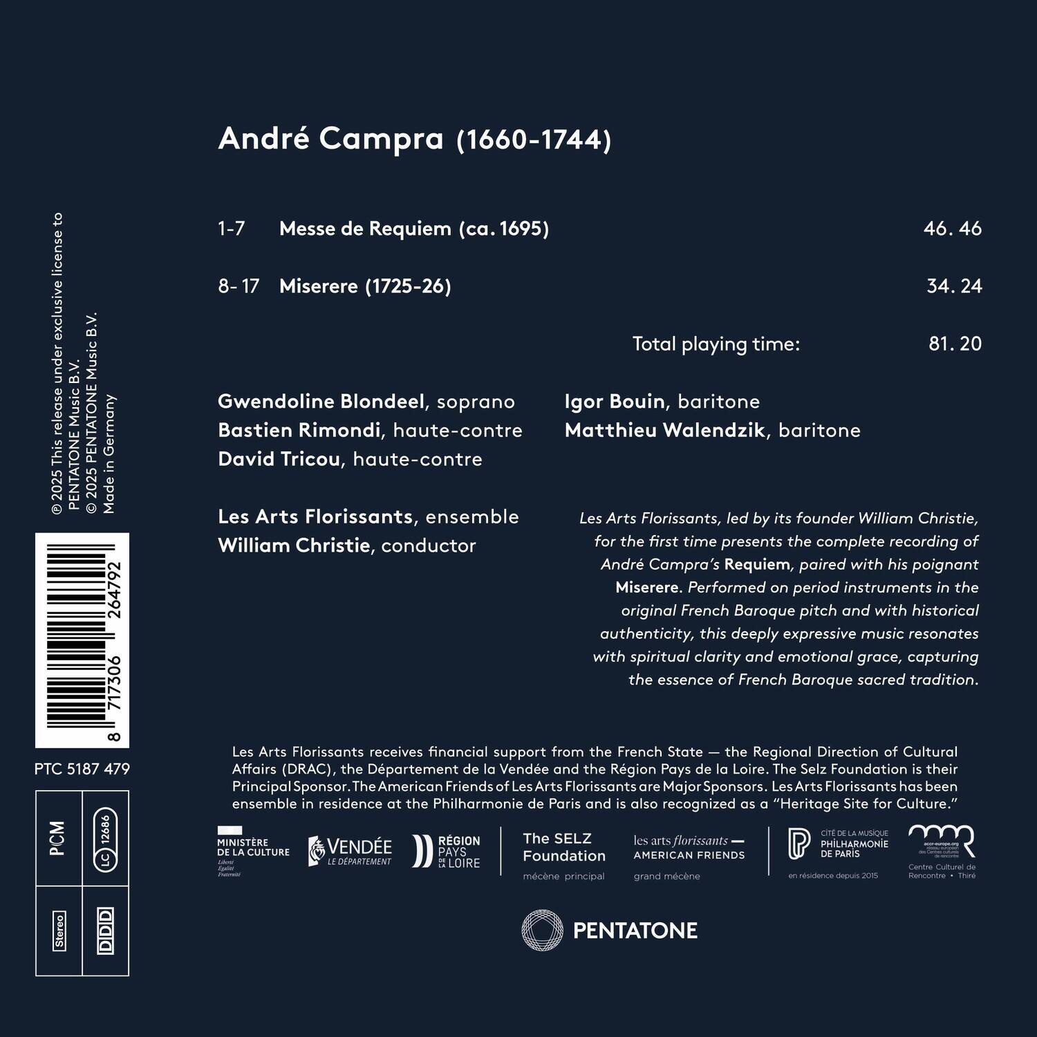 André Campra (1660-1744)

1-7 Messe de Requiem (ca. 1695) 46.46  
8-17 Miserere (1725-26) 34.24  
Total playing time: 81.20

Gwendoline Blondeel, soprano  
Bastien Rimondi, haute-contre  
David Tricou, haute-contre  
Igor Bouin, baritone  
Matthieu Walendzik, baritone  

Les Arts Florissants, ensemble  
Les Arts Florissants, led by its founder William Christie, conductor  

Les Arts Florissants receives financial support from the French State - the Regional Direction of Cultural Affairs (DRAC), the Département de la Vienne. The American Friends of Les Arts Florissants are Major Sponsors. Les Arts Florissants has been in residence at the Philharmonie de Paris and the Region Pays de la Loire. The Selz Foundation is also recognized as a "Heritage Site for Culture."  

Les Arts Florissants - AMERICAN FRIENDS  
The SELZ Foundation  
Cité de la Musique -
