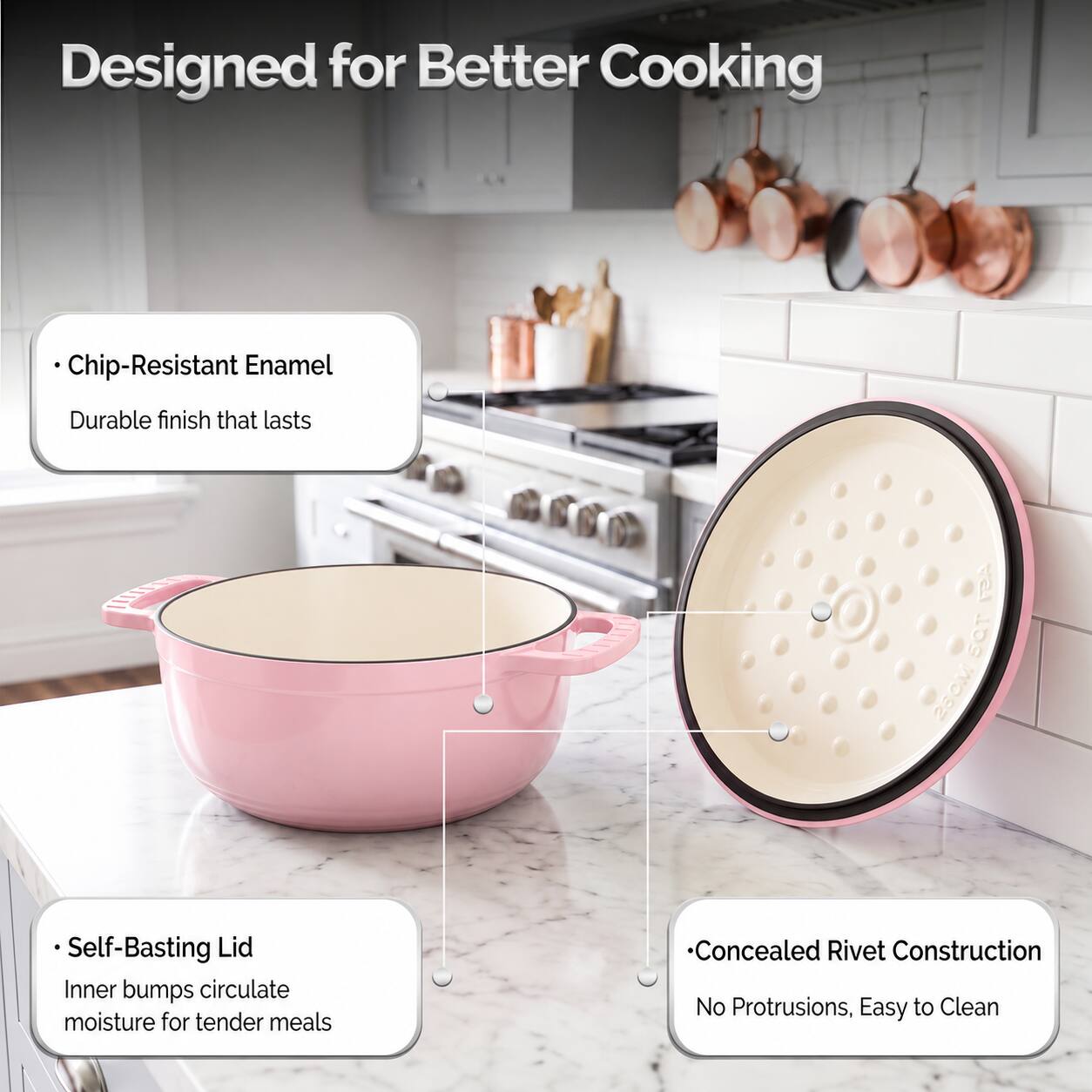 Designed for Better Cooking

- Chip-Resistant Enamel
  Durable finish that lasts

- Self-Basting Lid
  Inner bumps circulate moisture for tender meals

- Concealed Rivet Construction
  No Protrusions, Easy to Clean