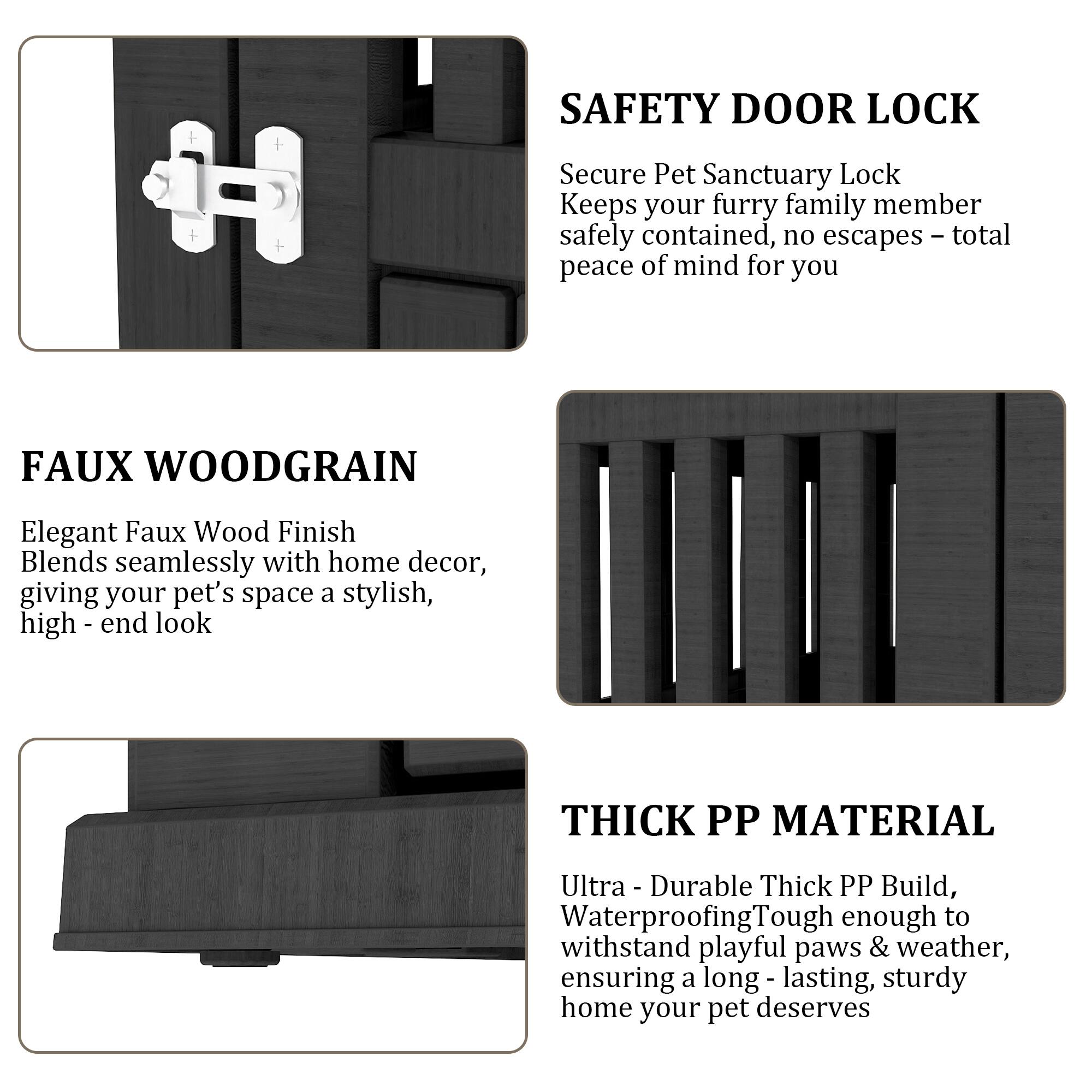 SAFETY DOOR LOCK  
Secure Pet Sanctuary Lock  
Keeps your furry family member safely contained, no escapes – total peace of mind for you  

FAUX WOODGRAIN  
Elegant Faux Wood Finish  
Blends seamlessly with home decor, giving your pet's space a stylish, high-end look  

THICK PP MATERIAL  
Ultra-Durable Thick PP Build, Waterproofing  
Tough enough to withstand playful paws & weather, ensuring a long-lasting, sturdy home your pet deserves
