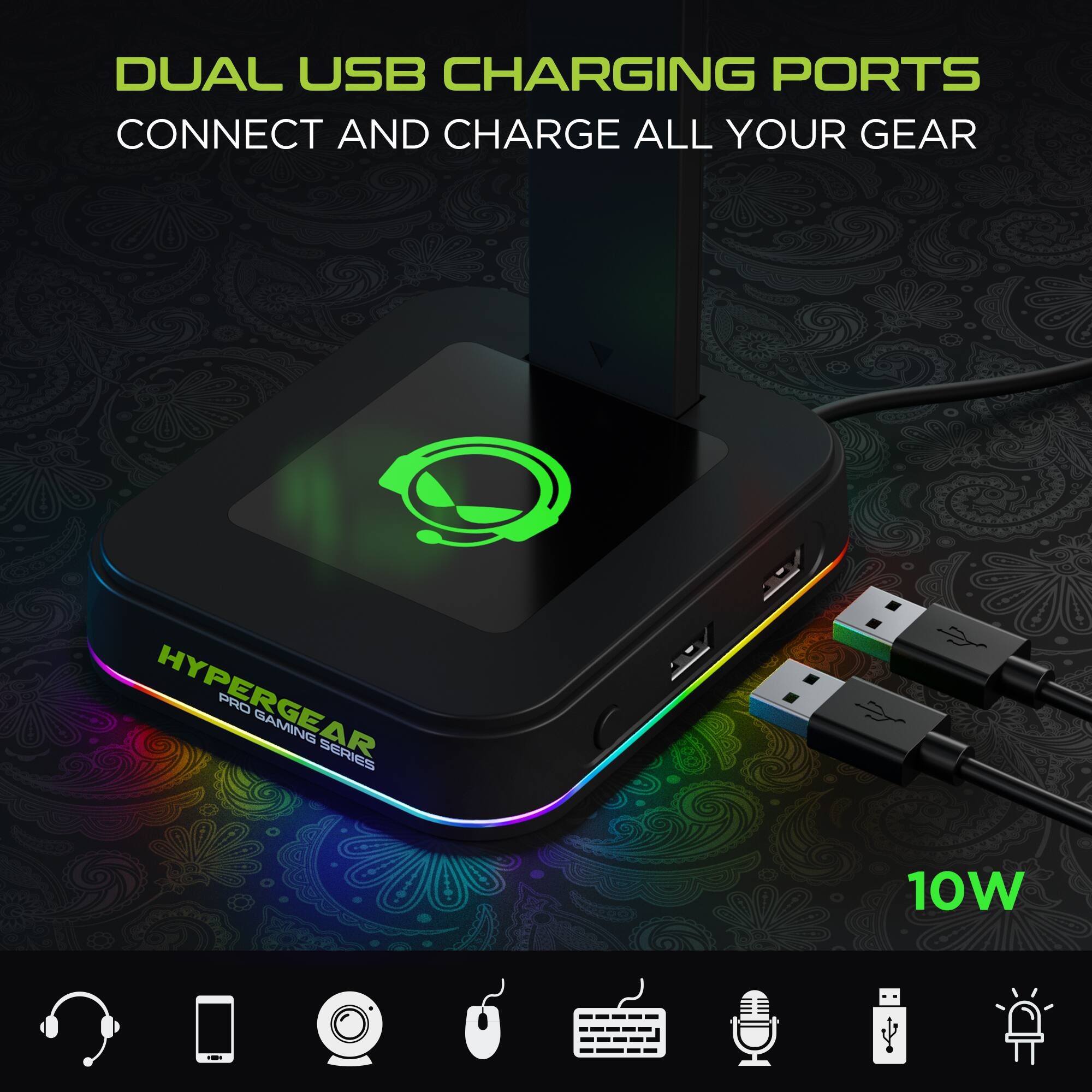 DUAL USB CHARGING PORTS  
CONNECT AND CHARGE ALL YOUR GEAR  

HYPERGEAR PRO GAMING SERIES  

10W