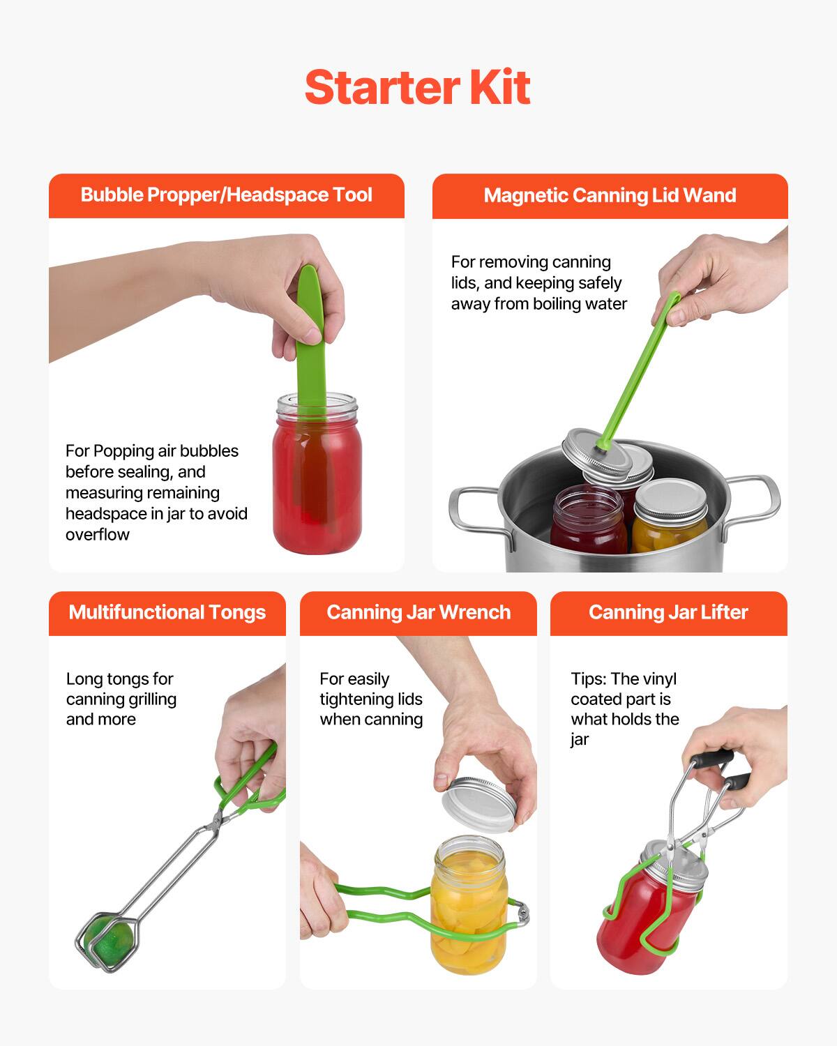 Starter Kit

Bubble Propper/Head Space Tool  
For Popping air bubbles before sealing, and measuring remaining headspace in jar to avoid overflow

Magnetic Canning Lid Wand  
For removing canning lids, and keeping safely away from boiling water

Multifunctional Tongs  
Long tongs for canning grilling and more

Canning Jar Wrench  
For easily tightening lids when canning

Canning Jar Lifter  
Tips: The vinyl coated part is what holds the jar