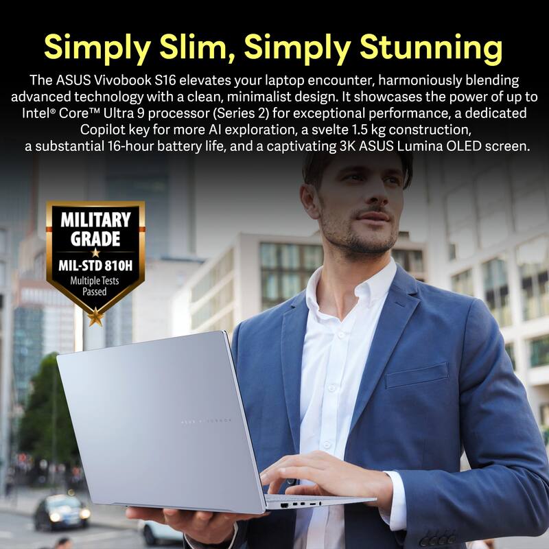 Simply Slim, Simply Stunning

The ASUS Vivobook S16 elevates your laptop encounter, harmoniously blending advanced technology with a clean, minimalist design. It showcases the power of up to Intel® Core™ Ultra 9 processor (Series 2) for exceptional performance, a dedicated Copilot key for more AI exploration, a svelte 1.5 kg construction, a substantial 16-hour battery life, and a captivating 3K ASUS Lumina OLED screen.

MILITARY GRADE MIL-STD 810H
Multiple Tests Passed