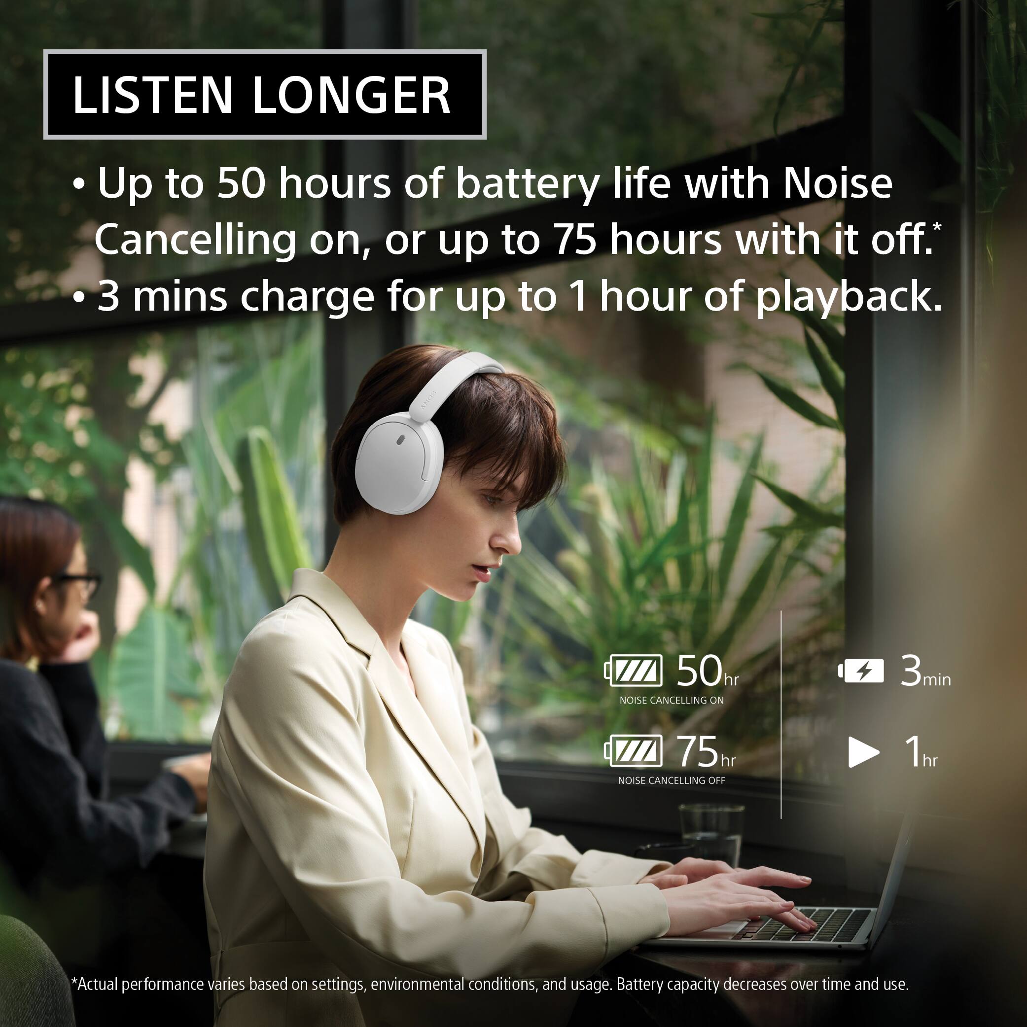 LISTEN LONGER

Up to 50 hours of battery life with Noise Cancelling on, or up to 75 hours with it off.*  
3 mins charge for up to 1 hour of playback.

50hr NOISE CANCELLING ON  
3min  
75hr NOISE CANCELLING OFF  
1hr

*Actual performance varies based on settings, environmental conditions, and usage. Battery capacity decreases over time and use.