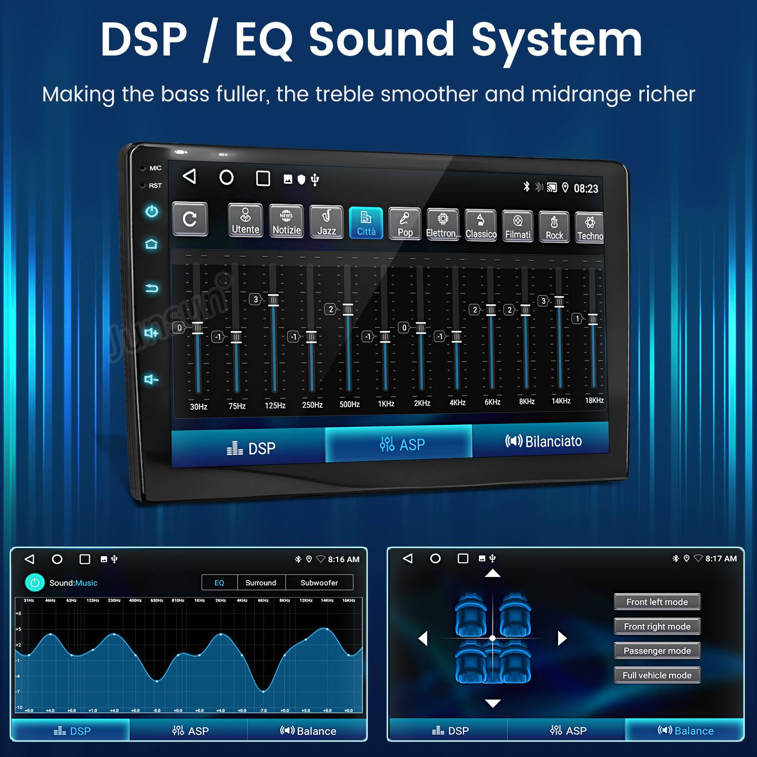 DSP / EQ Sound System  
Making the bass fuller, the treble smoother and midrange richer  

MIC  
RST  

Utente  
Notizie  
Jazz  
Città  
Pop  
Elettronica  
Classico  
Filmati  
Rock  
Techno  

30Hz  
75Hz  
125Hz  
250Hz  
500Hz  
1kHz  
2kHz  
4kHz  
6kHz  
8kHz  
10kHz  
14kHz  
18kHz  

DSP  
ASP  
Bilanciato  

Sound-Music  
EQ  
Surround  
Subwoofer  

Front left mode  
Front right mode  
Passenger mode  
Full vehicle mode  

DSP  
ASP  
Balance