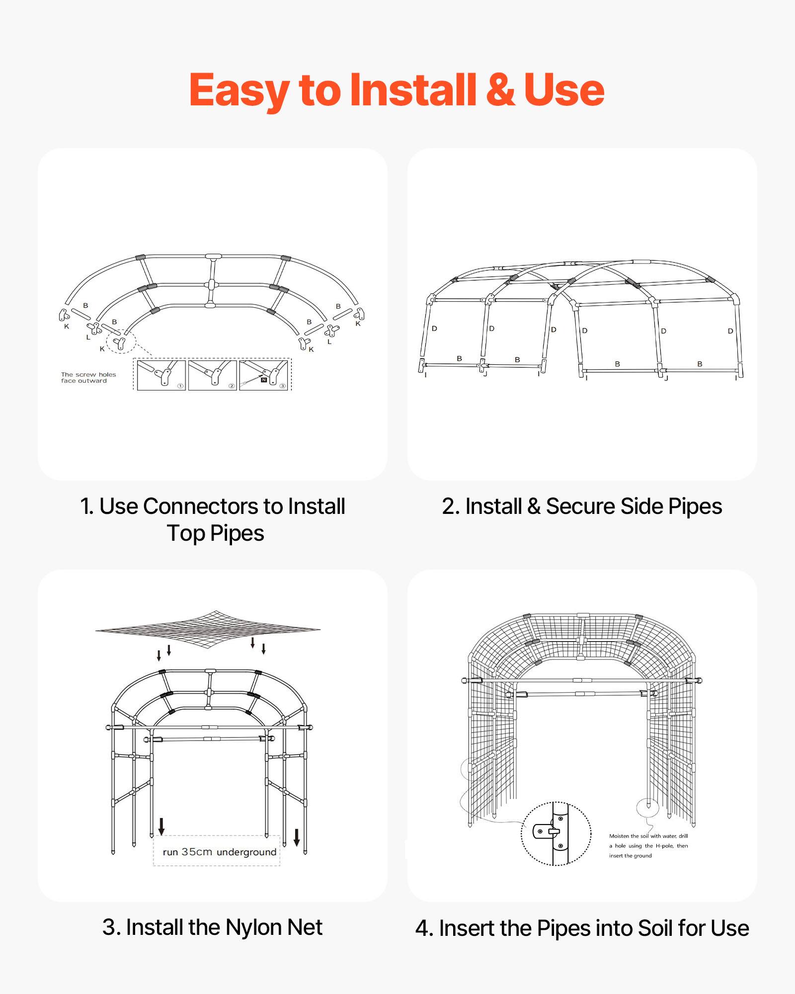 Easy to Install & Use

1. Use Connectors to Install Top Pipes

2. Install & Secure Side Pipes

3. Install the Nylon Net

4. Insert the Pipes into Soil for Use

- run 35cm underground

- Moisten the soil with water, drill a hole using the H-poles, then insert the ground