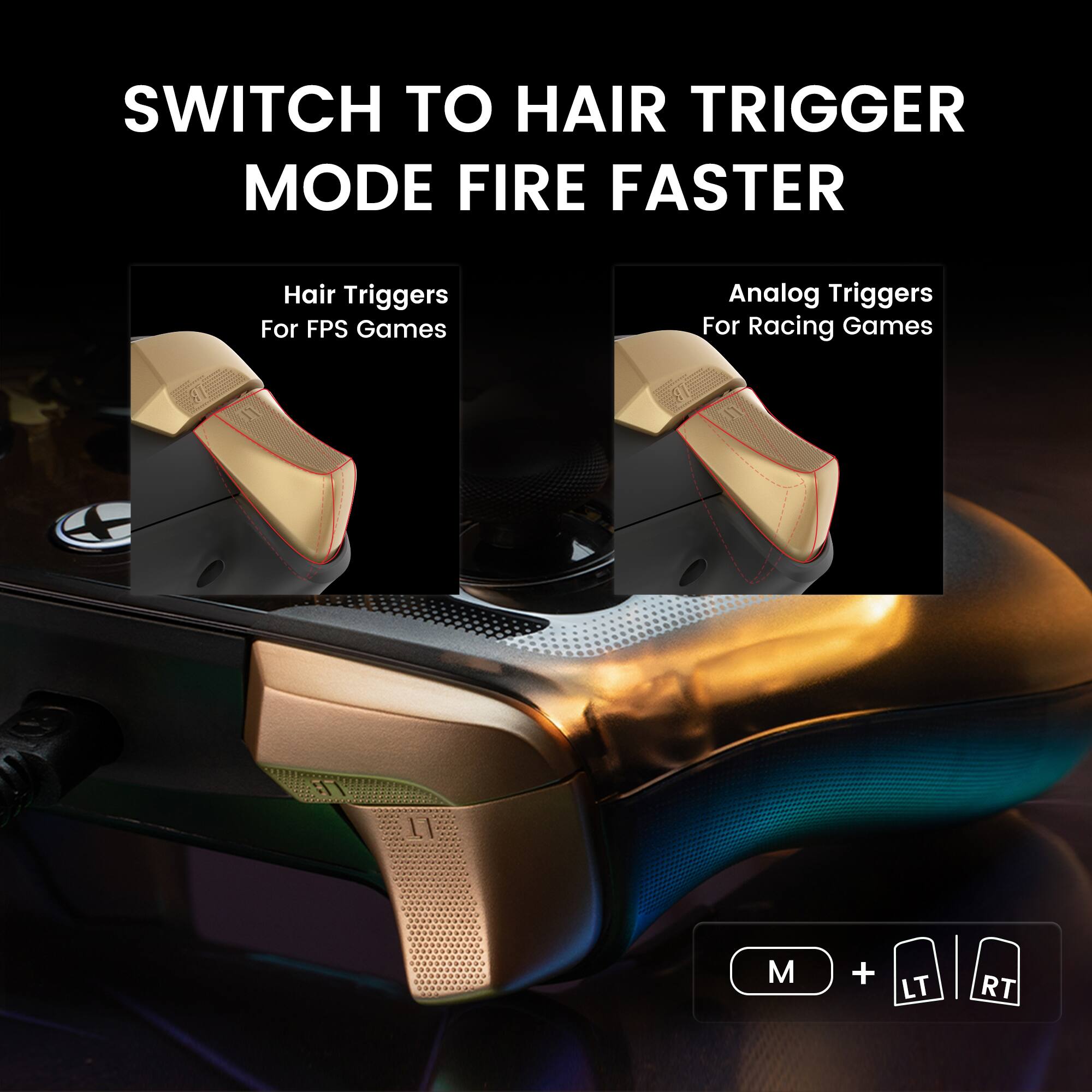 SWITCH TO HAIR TRIGGER MODE FIRE FASTER

Hair Triggers For FPS Games

Analog Triggers For Racing Games

M + LT RT