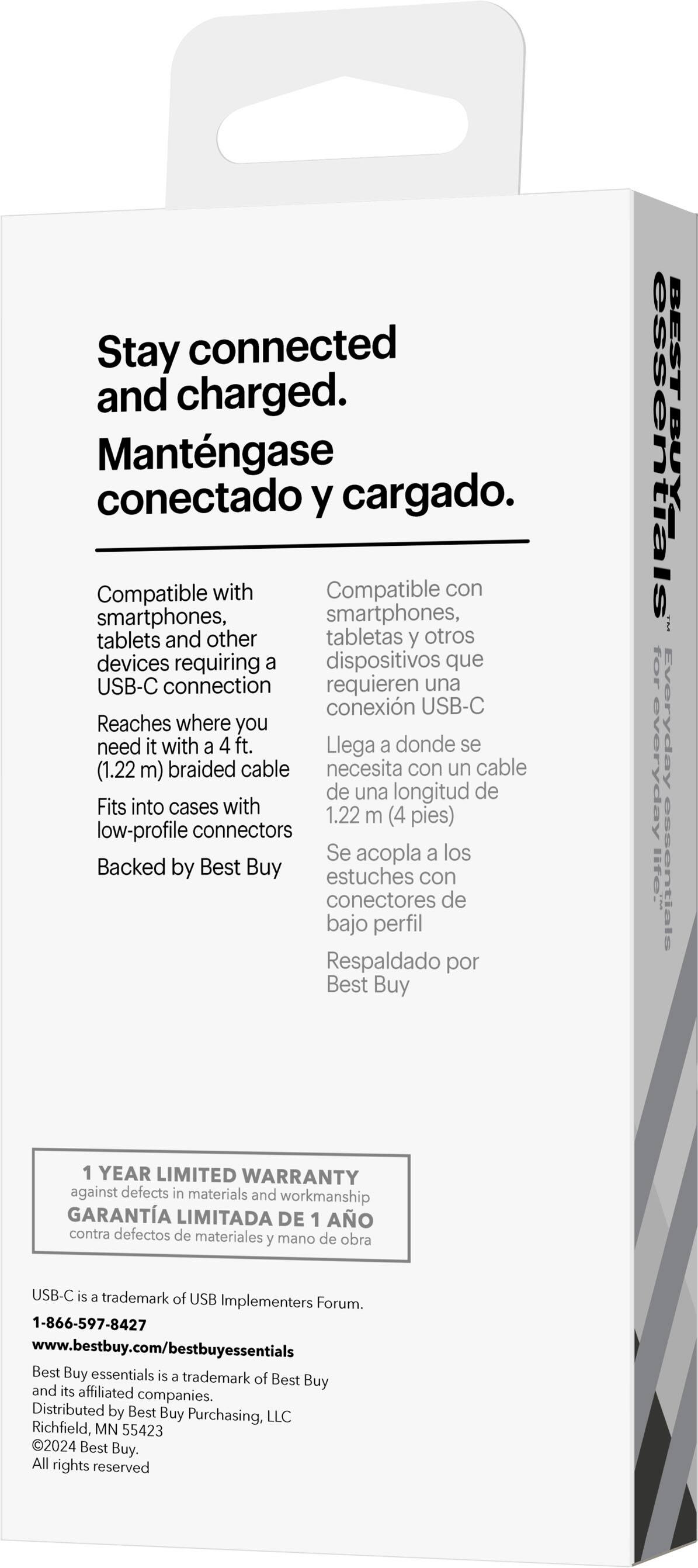 Stay connected and charged. Mantngase conectado y cargado. Compatible with smartphones, tablets, and other devices requiring a USB-C connection. Reaches where you need it with a 4 ft. (1.22 m) braided cable. Fits into cases with low-profile connectors. Se acopla a los estuches con conectores de bajo perfil. Respaldado por Best Buy. BEST BUY ESSENTIALS for everyday lite essentials. 1 YEAR LIMITED WARRANTY against defects in materials and workmanship. USB-C is a trademark of USB Implementers Forum. 1-866-597-8427. [www.bestbuy.com/bestbuyessentials](http://www.bestbuy.com/bestbuyessentials). Best Buy essentials is a trademark of Best Buy and its affiliated companies. Distributed by Best Buy Purchasing, LLC, Richfield, MN 55423. 2024 Best Buy.