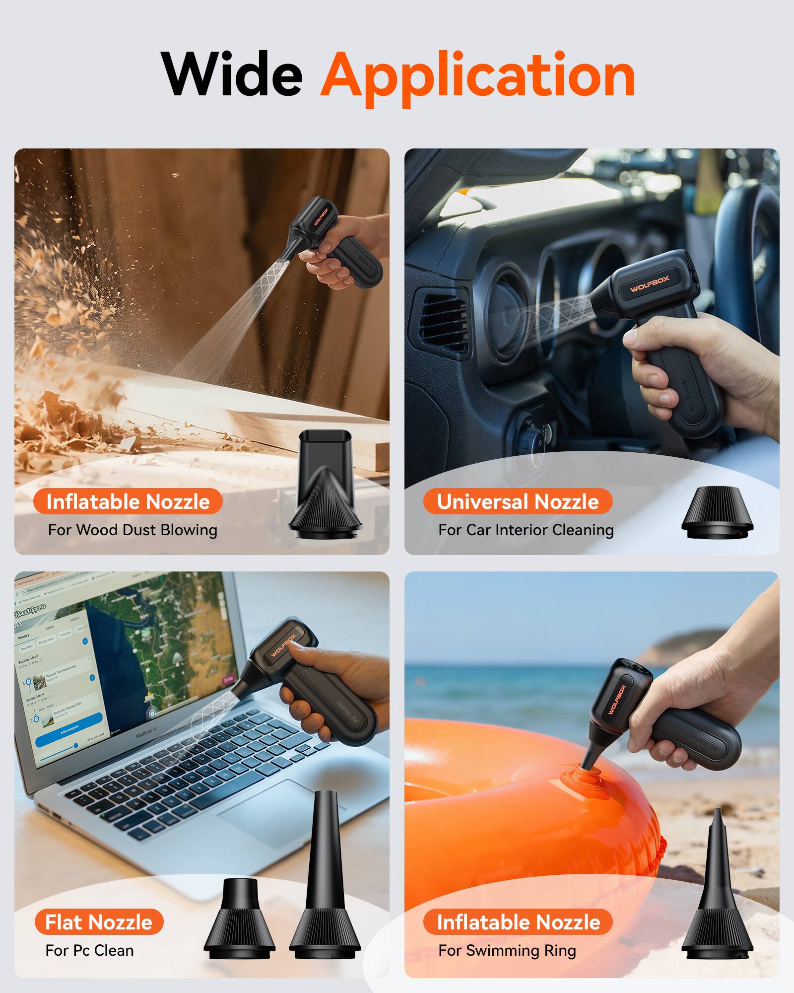 Wide Application

- Inflatable Nozzle For Wood Dust Blowing
- Universal Nozzle For Car Interior Cleaning
- Flat Nozzle For Pc Clean
- Inflatable Nozzle For Swimming Ring