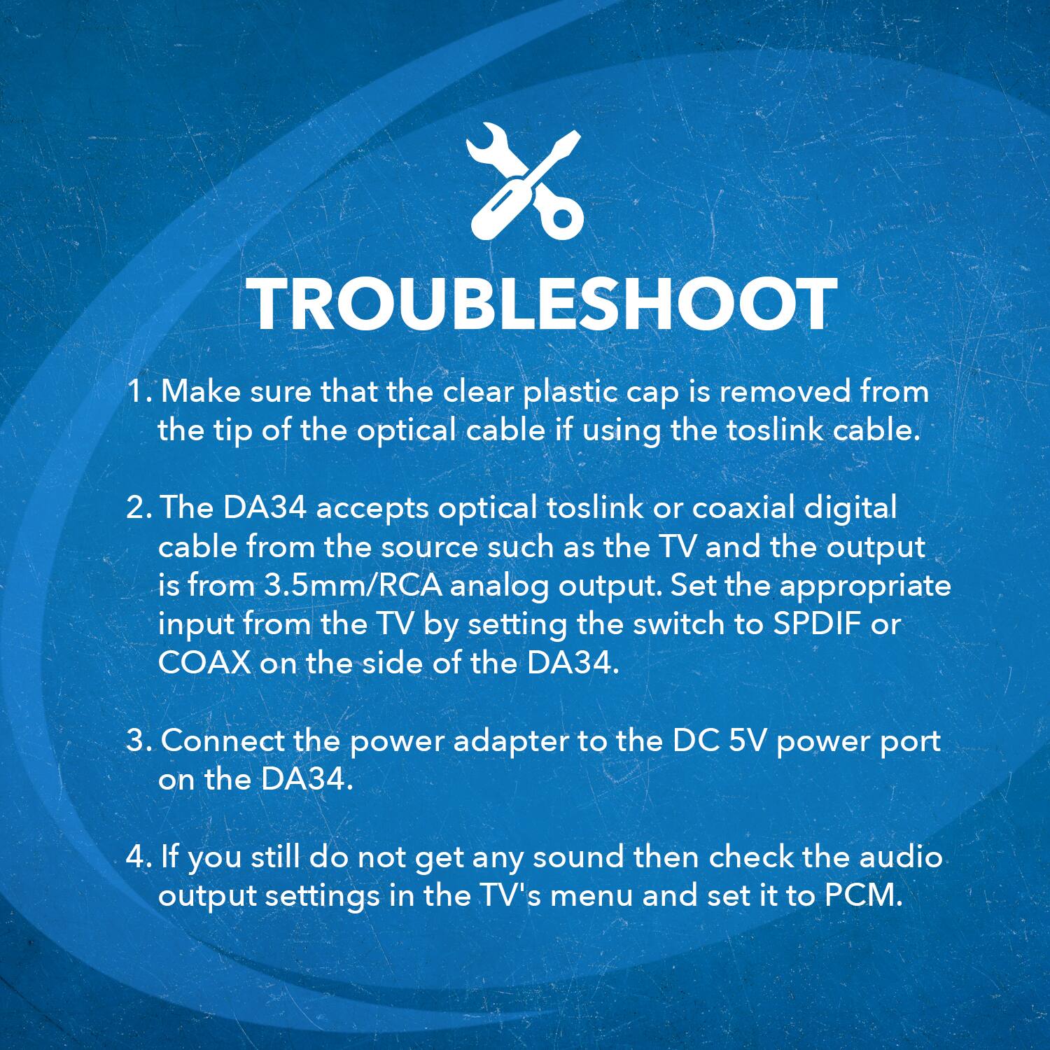 TROUBLESHOOT
1. Make sure that the clear plastic cap is removed from the tip of the optical cable if using the toslink cable.
2. The DA34 accepts optical toslink or coaxial digital cable from the source such as the TV and the output is from 3.5mm/RCA analog output. Set the appropriate input from the TV by setting the switch to SPDIF or COAX on the side of the DA34.
3. Connect the power adapter to the DC 5V power port on the DA34.
4. If you still do not get any sound then check the audio output settings in the TV's menu and set it to PCM.