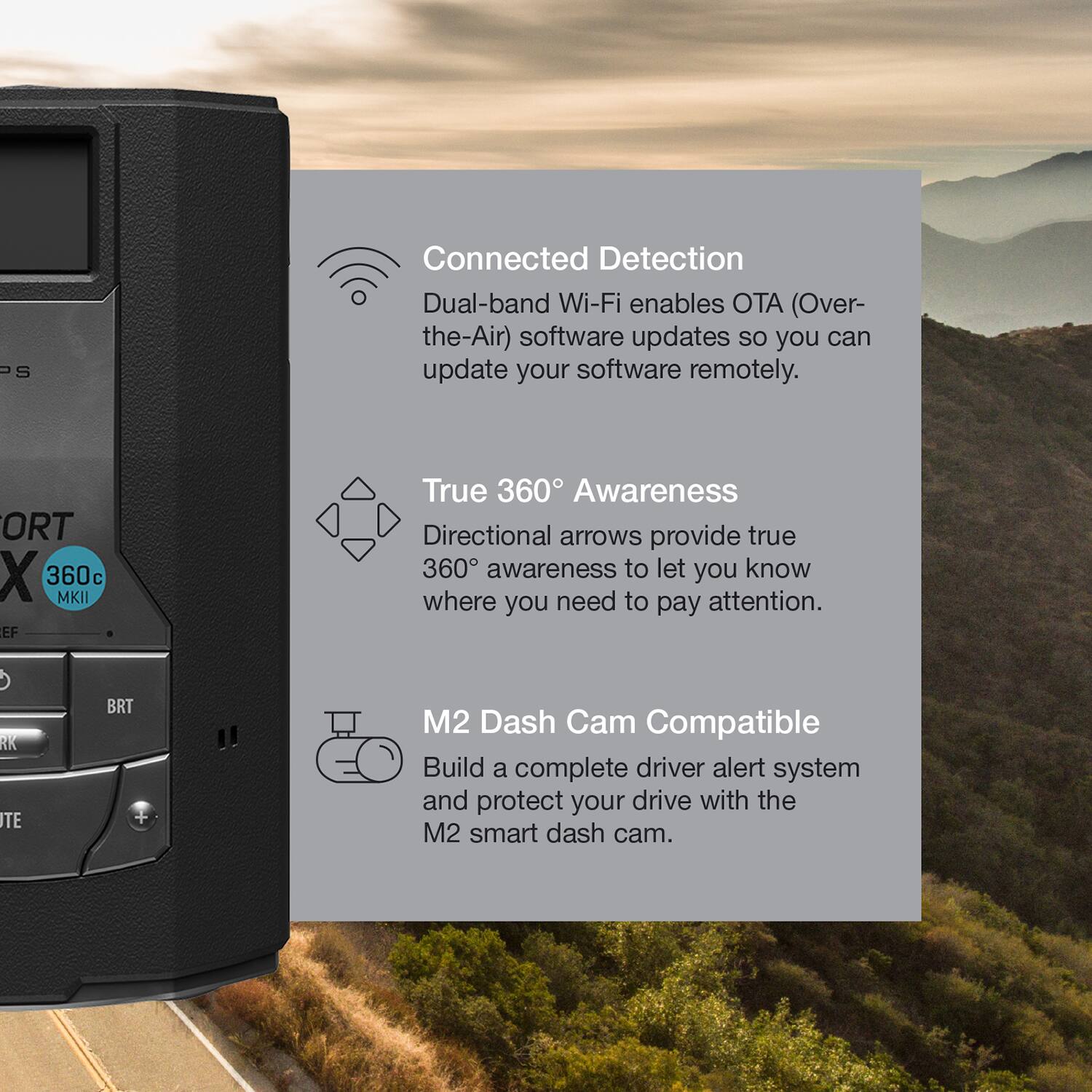Connected Detection  
Dual-band Wi-Fi enables OTA (Over-the-Air) software updates so you can update your software remotely.  

True 360° Awareness  
Directional arrows provide true 360° awareness to let you know where you need to pay attention.  

M2 Dash Cam Compatible  
Build a complete driver alert system and protect your drive with the M2 smart dash cam.